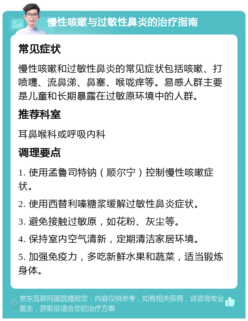 慢性咳嗽与过敏性鼻炎的治疗指南 常见症状 慢性咳嗽和过敏性鼻炎的常见症状包括咳嗽、打喷嚏、流鼻涕、鼻塞、喉咙痒等。易感人群主要是儿童和长期暴露在过敏原环境中的人群。 推荐科室 耳鼻喉科或呼吸内科 调理要点 1. 使用孟鲁司特钠（顺尔宁）控制慢性咳嗽症状。 2. 使用西替利嗪糖浆缓解过敏性鼻炎症状。 3. 避免接触过敏原，如花粉、灰尘等。 4. 保持室内空气清新，定期清洁家居环境。 5. 加强免疫力，多吃新鲜水果和蔬菜，适当锻炼身体。