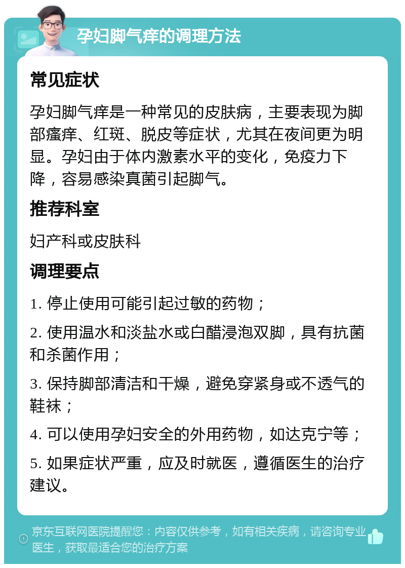 孕妇脚气痒的调理方法 常见症状 孕妇脚气痒是一种常见的皮肤病，主要表现为脚部瘙痒、红斑、脱皮等症状，尤其在夜间更为明显。孕妇由于体内激素水平的变化，免疫力下降，容易感染真菌引起脚气。 推荐科室 妇产科或皮肤科 调理要点 1. 停止使用可能引起过敏的药物； 2. 使用温水和淡盐水或白醋浸泡双脚，具有抗菌和杀菌作用； 3. 保持脚部清洁和干燥，避免穿紧身或不透气的鞋袜； 4. 可以使用孕妇安全的外用药物，如达克宁等； 5. 如果症状严重，应及时就医，遵循医生的治疗建议。