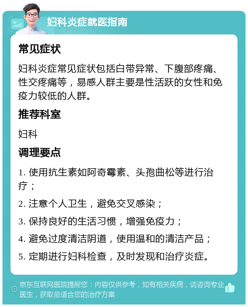 妇科炎症就医指南 常见症状 妇科炎症常见症状包括白带异常、下腹部疼痛、性交疼痛等，易感人群主要是性活跃的女性和免疫力较低的人群。 推荐科室 妇科 调理要点 1. 使用抗生素如阿奇霉素、头孢曲松等进行治疗； 2. 注意个人卫生，避免交叉感染； 3. 保持良好的生活习惯，增强免疫力； 4. 避免过度清洁阴道，使用温和的清洁产品； 5. 定期进行妇科检查，及时发现和治疗炎症。