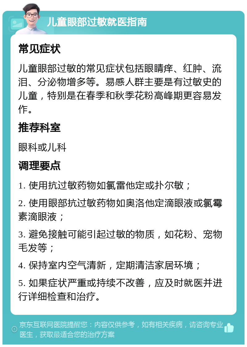 儿童眼部过敏就医指南 常见症状 儿童眼部过敏的常见症状包括眼睛痒、红肿、流泪、分泌物增多等。易感人群主要是有过敏史的儿童，特别是在春季和秋季花粉高峰期更容易发作。 推荐科室 眼科或儿科 调理要点 1. 使用抗过敏药物如氯雷他定或扑尔敏； 2. 使用眼部抗过敏药物如奥洛他定滴眼液或氯霉素滴眼液； 3. 避免接触可能引起过敏的物质，如花粉、宠物毛发等； 4. 保持室内空气清新，定期清洁家居环境； 5. 如果症状严重或持续不改善，应及时就医并进行详细检查和治疗。