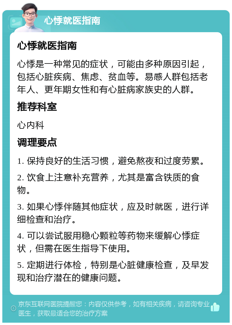 心悸就医指南 心悸就医指南 心悸是一种常见的症状，可能由多种原因引起，包括心脏疾病、焦虑、贫血等。易感人群包括老年人、更年期女性和有心脏病家族史的人群。 推荐科室 心内科 调理要点 1. 保持良好的生活习惯，避免熬夜和过度劳累。 2. 饮食上注意补充营养，尤其是富含铁质的食物。 3. 如果心悸伴随其他症状，应及时就医，进行详细检查和治疗。 4. 可以尝试服用稳心颗粒等药物来缓解心悸症状，但需在医生指导下使用。 5. 定期进行体检，特别是心脏健康检查，及早发现和治疗潜在的健康问题。