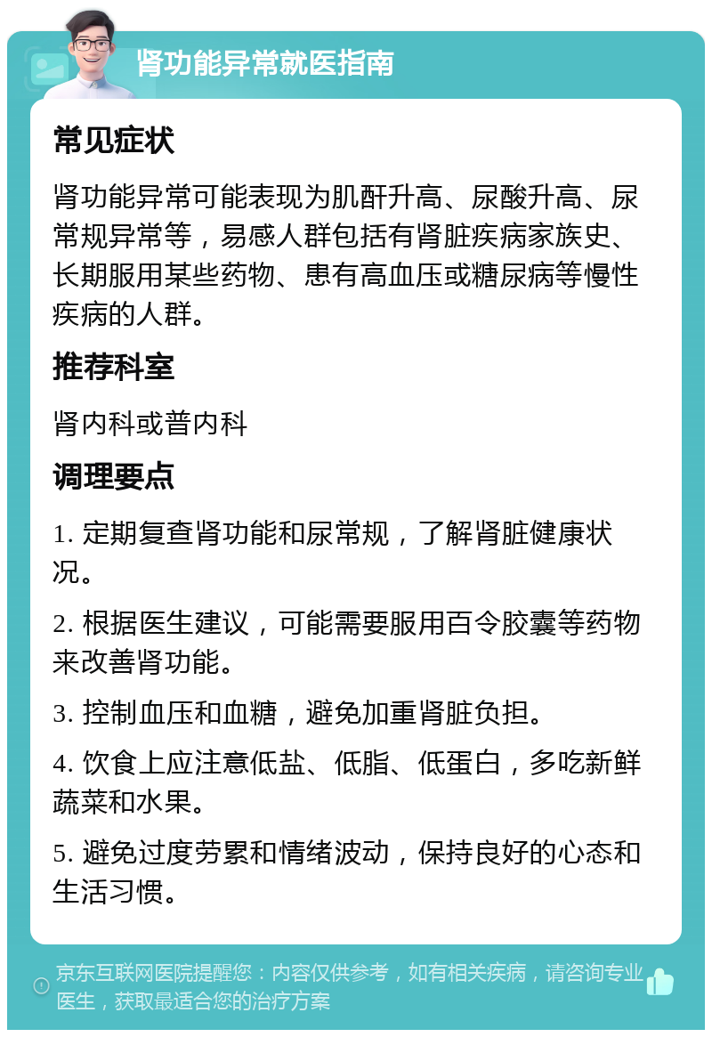 肾功能异常就医指南 常见症状 肾功能异常可能表现为肌酐升高、尿酸升高、尿常规异常等，易感人群包括有肾脏疾病家族史、长期服用某些药物、患有高血压或糖尿病等慢性疾病的人群。 推荐科室 肾内科或普内科 调理要点 1. 定期复查肾功能和尿常规，了解肾脏健康状况。 2. 根据医生建议，可能需要服用百令胶囊等药物来改善肾功能。 3. 控制血压和血糖，避免加重肾脏负担。 4. 饮食上应注意低盐、低脂、低蛋白，多吃新鲜蔬菜和水果。 5. 避免过度劳累和情绪波动，保持良好的心态和生活习惯。