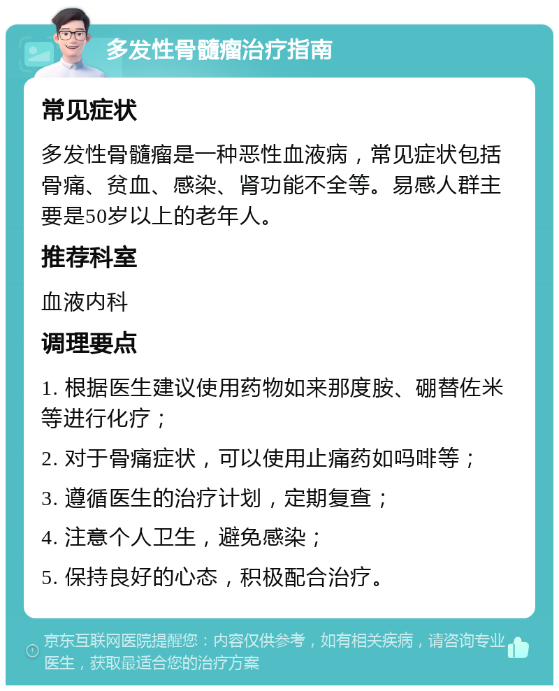 多发性骨髓瘤治疗指南 常见症状 多发性骨髓瘤是一种恶性血液病，常见症状包括骨痛、贫血、感染、肾功能不全等。易感人群主要是50岁以上的老年人。 推荐科室 血液内科 调理要点 1. 根据医生建议使用药物如来那度胺、硼替佐米等进行化疗； 2. 对于骨痛症状，可以使用止痛药如吗啡等； 3. 遵循医生的治疗计划，定期复查； 4. 注意个人卫生，避免感染； 5. 保持良好的心态，积极配合治疗。