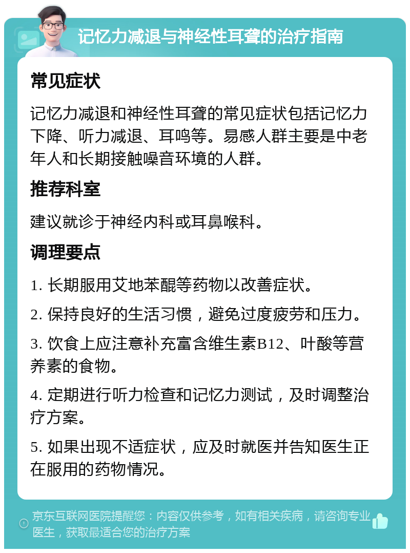 记忆力减退与神经性耳聋的治疗指南 常见症状 记忆力减退和神经性耳聋的常见症状包括记忆力下降、听力减退、耳鸣等。易感人群主要是中老年人和长期接触噪音环境的人群。 推荐科室 建议就诊于神经内科或耳鼻喉科。 调理要点 1. 长期服用艾地苯醌等药物以改善症状。 2. 保持良好的生活习惯，避免过度疲劳和压力。 3. 饮食上应注意补充富含维生素B12、叶酸等营养素的食物。 4. 定期进行听力检查和记忆力测试，及时调整治疗方案。 5. 如果出现不适症状，应及时就医并告知医生正在服用的药物情况。