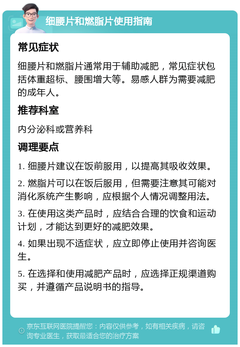 细腰片和燃脂片使用指南 常见症状 细腰片和燃脂片通常用于辅助减肥，常见症状包括体重超标、腰围增大等。易感人群为需要减肥的成年人。 推荐科室 内分泌科或营养科 调理要点 1. 细腰片建议在饭前服用，以提高其吸收效果。 2. 燃脂片可以在饭后服用，但需要注意其可能对消化系统产生影响，应根据个人情况调整用法。 3. 在使用这类产品时，应结合合理的饮食和运动计划，才能达到更好的减肥效果。 4. 如果出现不适症状，应立即停止使用并咨询医生。 5. 在选择和使用减肥产品时，应选择正规渠道购买，并遵循产品说明书的指导。