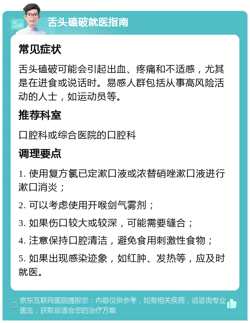 舌头磕破就医指南 常见症状 舌头磕破可能会引起出血、疼痛和不适感，尤其是在进食或说话时。易感人群包括从事高风险活动的人士，如运动员等。 推荐科室 口腔科或综合医院的口腔科 调理要点 1. 使用复方氯已定漱口液或浓替硝唑漱口液进行漱口消炎； 2. 可以考虑使用开喉剑气雾剂； 3. 如果伤口较大或较深，可能需要缝合； 4. 注意保持口腔清洁，避免食用刺激性食物； 5. 如果出现感染迹象，如红肿、发热等，应及时就医。