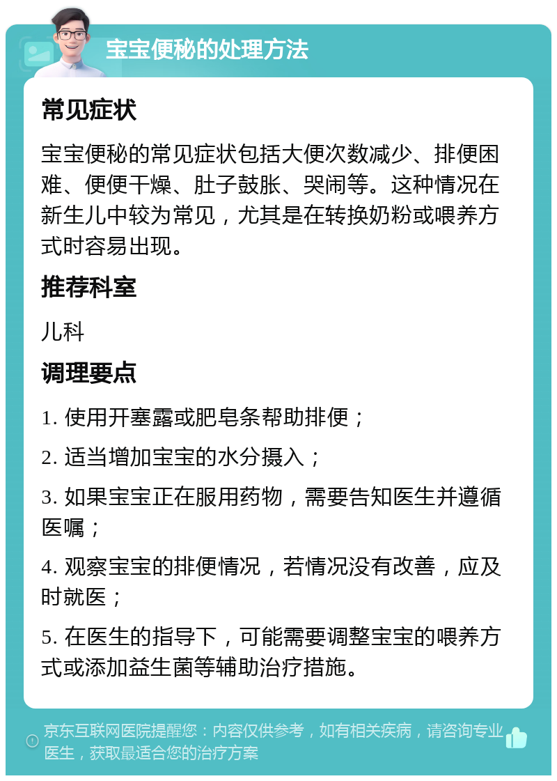 宝宝便秘的处理方法 常见症状 宝宝便秘的常见症状包括大便次数减少、排便困难、便便干燥、肚子鼓胀、哭闹等。这种情况在新生儿中较为常见，尤其是在转换奶粉或喂养方式时容易出现。 推荐科室 儿科 调理要点 1. 使用开塞露或肥皂条帮助排便； 2. 适当增加宝宝的水分摄入； 3. 如果宝宝正在服用药物，需要告知医生并遵循医嘱； 4. 观察宝宝的排便情况，若情况没有改善，应及时就医； 5. 在医生的指导下，可能需要调整宝宝的喂养方式或添加益生菌等辅助治疗措施。