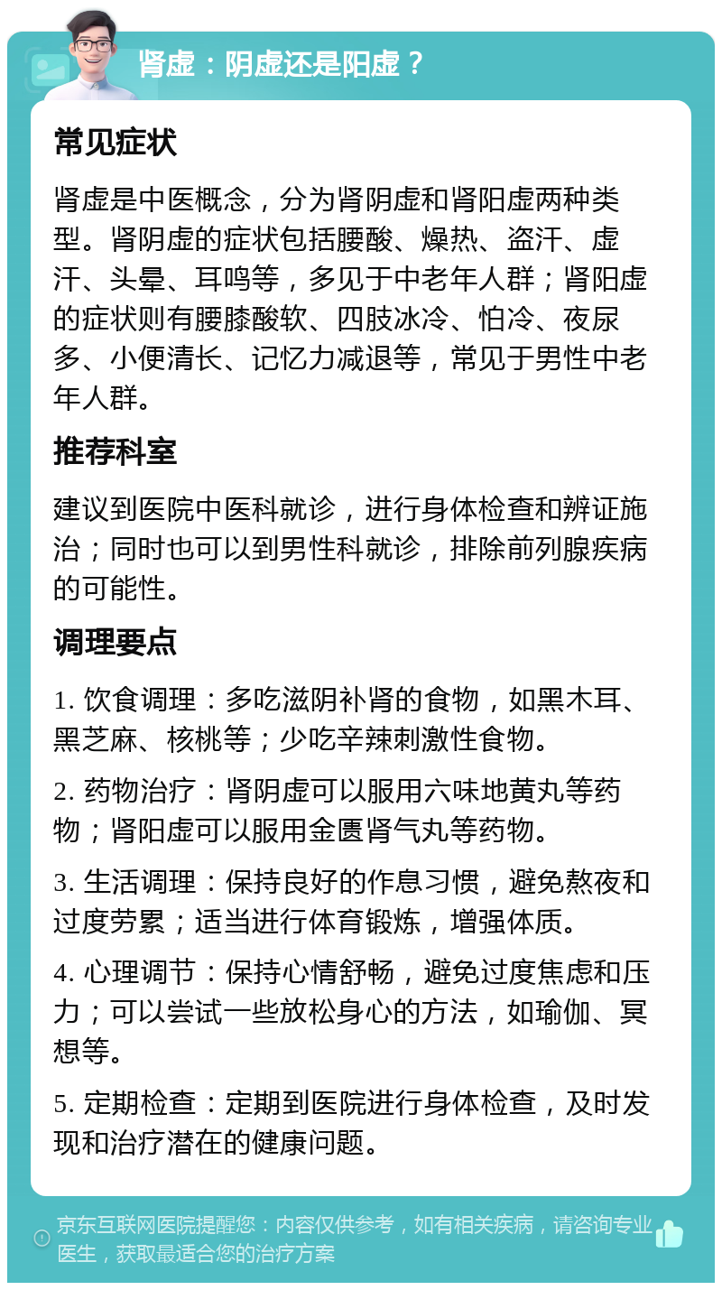 肾虚：阴虚还是阳虚？ 常见症状 肾虚是中医概念，分为肾阴虚和肾阳虚两种类型。肾阴虚的症状包括腰酸、燥热、盗汗、虚汗、头晕、耳鸣等，多见于中老年人群；肾阳虚的症状则有腰膝酸软、四肢冰冷、怕冷、夜尿多、小便清长、记忆力减退等，常见于男性中老年人群。 推荐科室 建议到医院中医科就诊，进行身体检查和辨证施治；同时也可以到男性科就诊，排除前列腺疾病的可能性。 调理要点 1. 饮食调理：多吃滋阴补肾的食物，如黑木耳、黑芝麻、核桃等；少吃辛辣刺激性食物。 2. 药物治疗：肾阴虚可以服用六味地黄丸等药物；肾阳虚可以服用金匮肾气丸等药物。 3. 生活调理：保持良好的作息习惯，避免熬夜和过度劳累；适当进行体育锻炼，增强体质。 4. 心理调节：保持心情舒畅，避免过度焦虑和压力；可以尝试一些放松身心的方法，如瑜伽、冥想等。 5. 定期检查：定期到医院进行身体检查，及时发现和治疗潜在的健康问题。