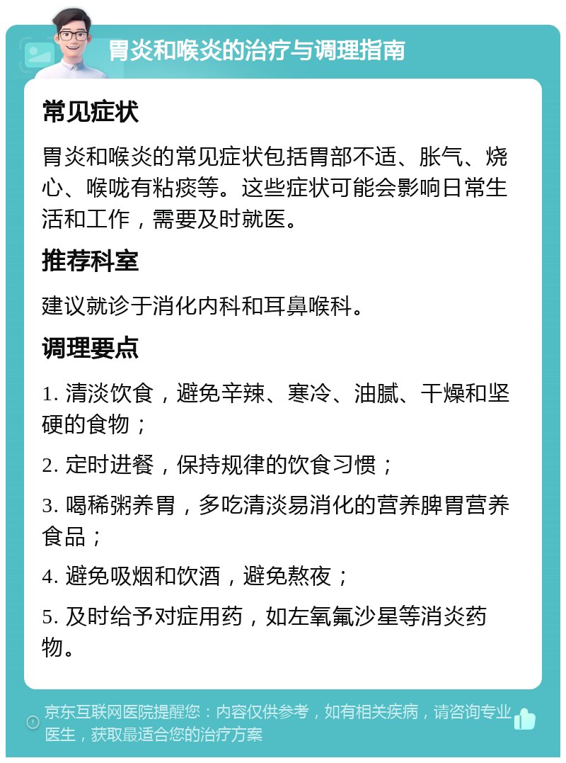 胃炎和喉炎的治疗与调理指南 常见症状 胃炎和喉炎的常见症状包括胃部不适、胀气、烧心、喉咙有粘痰等。这些症状可能会影响日常生活和工作，需要及时就医。 推荐科室 建议就诊于消化内科和耳鼻喉科。 调理要点 1. 清淡饮食，避免辛辣、寒冷、油腻、干燥和坚硬的食物； 2. 定时进餐，保持规律的饮食习惯； 3. 喝稀粥养胃，多吃清淡易消化的营养脾胃营养食品； 4. 避免吸烟和饮酒，避免熬夜； 5. 及时给予对症用药，如左氧氟沙星等消炎药物。