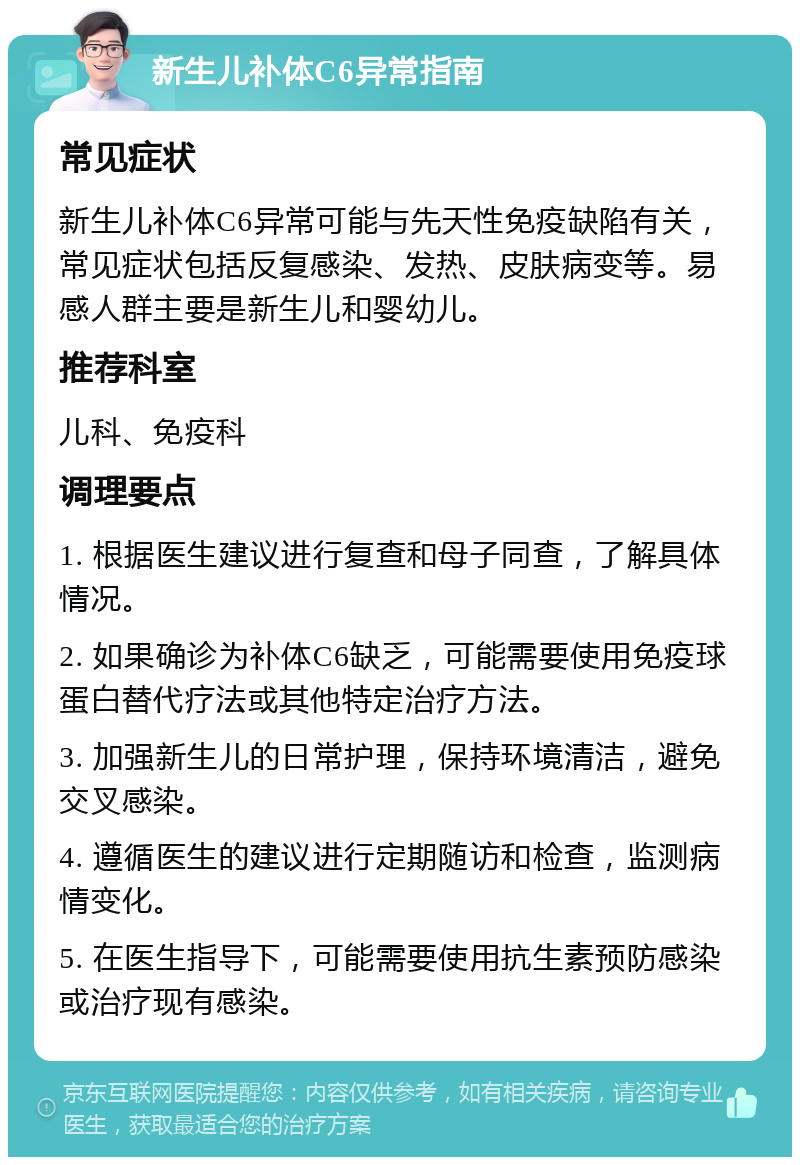 新生儿补体C6异常指南 常见症状 新生儿补体C6异常可能与先天性免疫缺陷有关，常见症状包括反复感染、发热、皮肤病变等。易感人群主要是新生儿和婴幼儿。 推荐科室 儿科、免疫科 调理要点 1. 根据医生建议进行复查和母子同查，了解具体情况。 2. 如果确诊为补体C6缺乏，可能需要使用免疫球蛋白替代疗法或其他特定治疗方法。 3. 加强新生儿的日常护理，保持环境清洁，避免交叉感染。 4. 遵循医生的建议进行定期随访和检查，监测病情变化。 5. 在医生指导下，可能需要使用抗生素预防感染或治疗现有感染。