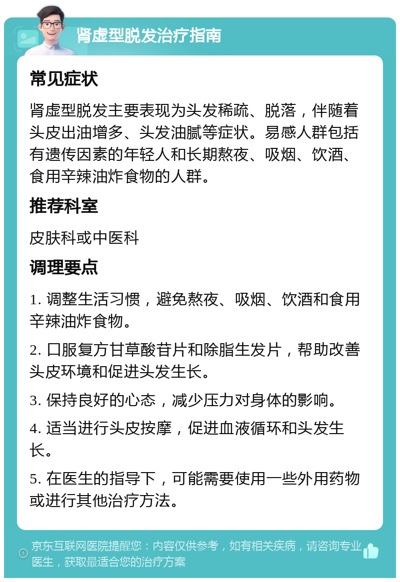 肾虚型脱发治疗指南 常见症状 肾虚型脱发主要表现为头发稀疏、脱落，伴随着头皮出油增多、头发油腻等症状。易感人群包括有遗传因素的年轻人和长期熬夜、吸烟、饮酒、食用辛辣油炸食物的人群。 推荐科室 皮肤科或中医科 调理要点 1. 调整生活习惯，避免熬夜、吸烟、饮酒和食用辛辣油炸食物。 2. 口服复方甘草酸苷片和除脂生发片，帮助改善头皮环境和促进头发生长。 3. 保持良好的心态，减少压力对身体的影响。 4. 适当进行头皮按摩，促进血液循环和头发生长。 5. 在医生的指导下，可能需要使用一些外用药物或进行其他治疗方法。