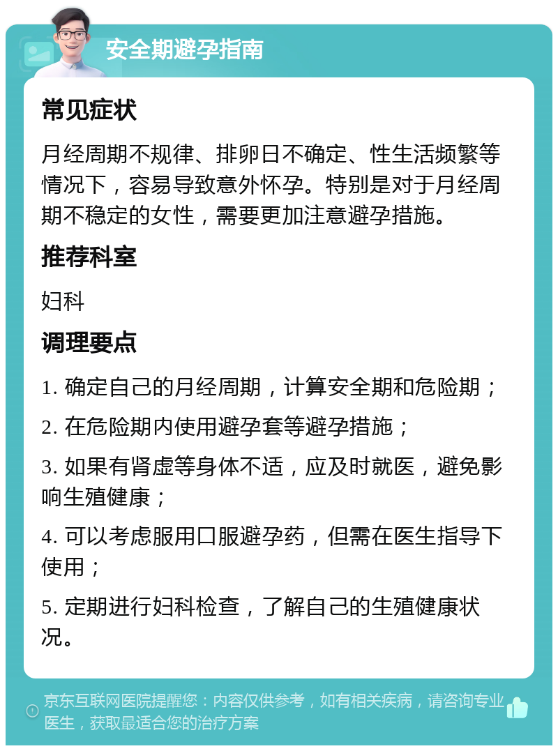 安全期避孕指南 常见症状 月经周期不规律、排卵日不确定、性生活频繁等情况下，容易导致意外怀孕。特别是对于月经周期不稳定的女性，需要更加注意避孕措施。 推荐科室 妇科 调理要点 1. 确定自己的月经周期，计算安全期和危险期； 2. 在危险期内使用避孕套等避孕措施； 3. 如果有肾虚等身体不适，应及时就医，避免影响生殖健康； 4. 可以考虑服用口服避孕药，但需在医生指导下使用； 5. 定期进行妇科检查，了解自己的生殖健康状况。