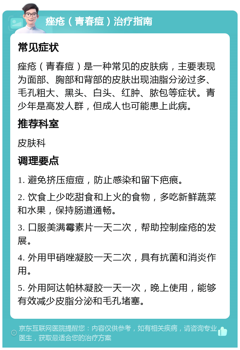 痤疮（青春痘）治疗指南 常见症状 痤疮（青春痘）是一种常见的皮肤病，主要表现为面部、胸部和背部的皮肤出现油脂分泌过多、毛孔粗大、黑头、白头、红肿、脓包等症状。青少年是高发人群，但成人也可能患上此病。 推荐科室 皮肤科 调理要点 1. 避免挤压痘痘，防止感染和留下疤痕。 2. 饮食上少吃甜食和上火的食物，多吃新鲜蔬菜和水果，保持肠道通畅。 3. 口服美满霉素片一天二次，帮助控制痤疮的发展。 4. 外用甲硝唑凝胶一天二次，具有抗菌和消炎作用。 5. 外用阿达帕林凝胶一天一次，晚上使用，能够有效减少皮脂分泌和毛孔堵塞。