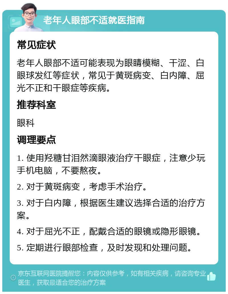 老年人眼部不适就医指南 常见症状 老年人眼部不适可能表现为眼睛模糊、干涩、白眼球发红等症状，常见于黄斑病变、白内障、屈光不正和干眼症等疾病。 推荐科室 眼科 调理要点 1. 使用羟糖甘泪然滴眼液治疗干眼症，注意少玩手机电脑，不要熬夜。 2. 对于黄斑病变，考虑手术治疗。 3. 对于白内障，根据医生建议选择合适的治疗方案。 4. 对于屈光不正，配戴合适的眼镜或隐形眼镜。 5. 定期进行眼部检查，及时发现和处理问题。