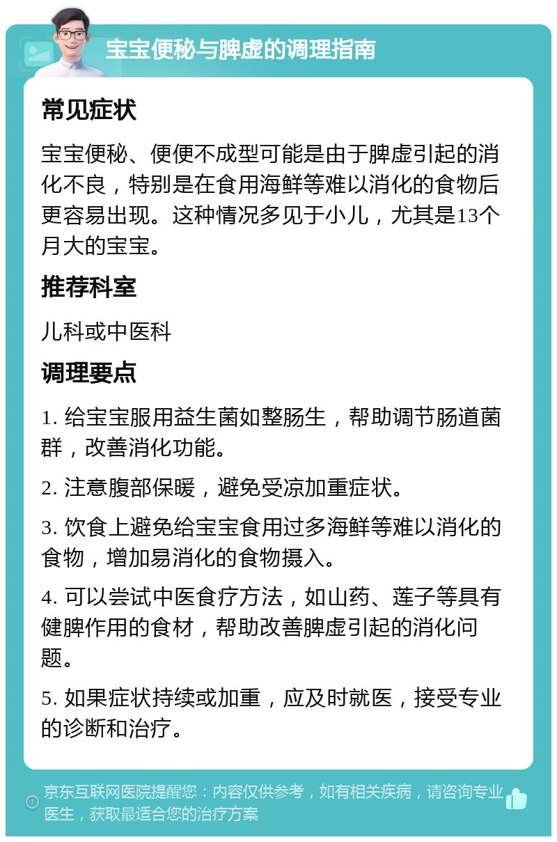 宝宝便秘与脾虚的调理指南 常见症状 宝宝便秘、便便不成型可能是由于脾虚引起的消化不良，特别是在食用海鲜等难以消化的食物后更容易出现。这种情况多见于小儿，尤其是13个月大的宝宝。 推荐科室 儿科或中医科 调理要点 1. 给宝宝服用益生菌如整肠生，帮助调节肠道菌群，改善消化功能。 2. 注意腹部保暖，避免受凉加重症状。 3. 饮食上避免给宝宝食用过多海鲜等难以消化的食物，增加易消化的食物摄入。 4. 可以尝试中医食疗方法，如山药、莲子等具有健脾作用的食材，帮助改善脾虚引起的消化问题。 5. 如果症状持续或加重，应及时就医，接受专业的诊断和治疗。