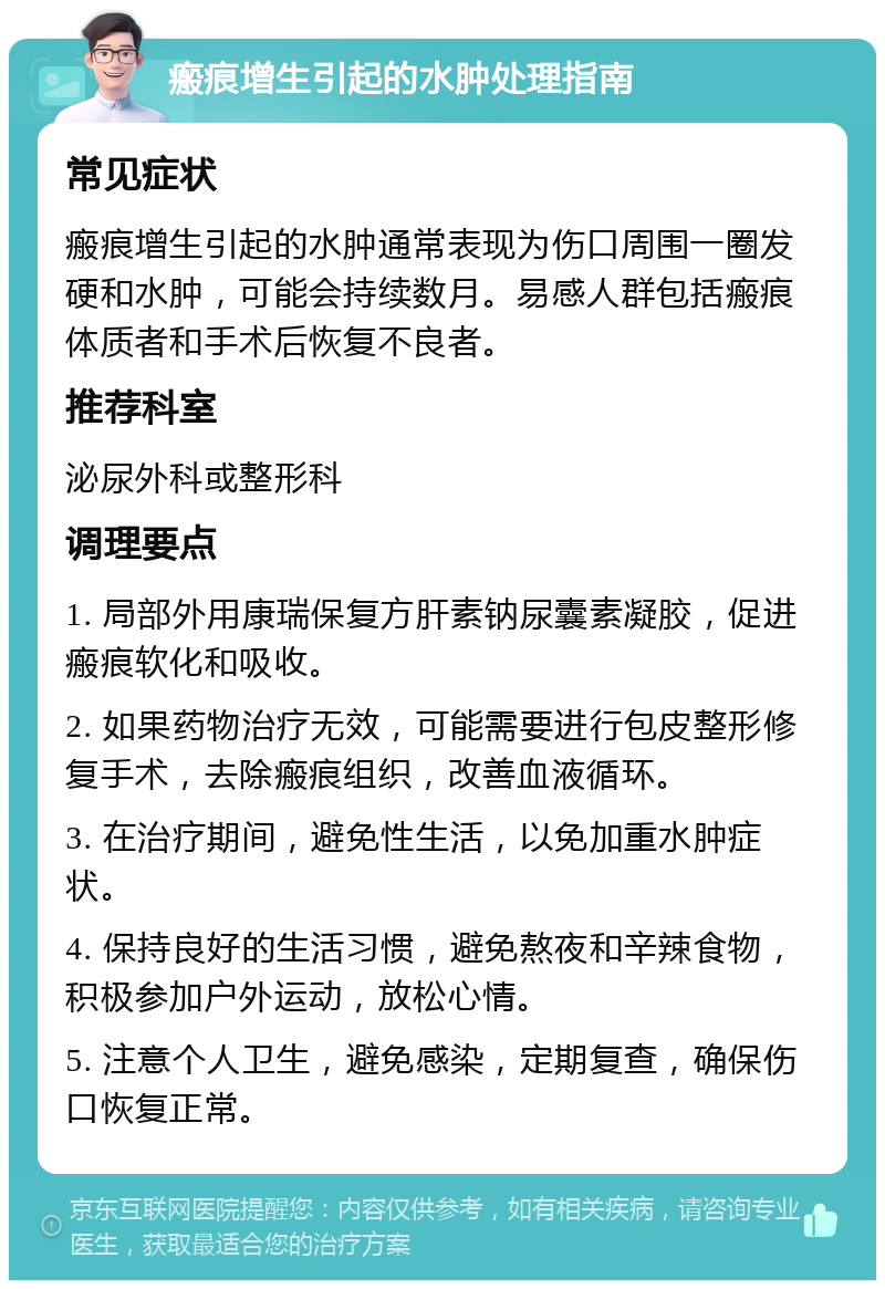 瘢痕增生引起的水肿处理指南 常见症状 瘢痕增生引起的水肿通常表现为伤口周围一圈发硬和水肿，可能会持续数月。易感人群包括瘢痕体质者和手术后恢复不良者。 推荐科室 泌尿外科或整形科 调理要点 1. 局部外用康瑞保复方肝素钠尿囊素凝胶，促进瘢痕软化和吸收。 2. 如果药物治疗无效，可能需要进行包皮整形修复手术，去除瘢痕组织，改善血液循环。 3. 在治疗期间，避免性生活，以免加重水肿症状。 4. 保持良好的生活习惯，避免熬夜和辛辣食物，积极参加户外运动，放松心情。 5. 注意个人卫生，避免感染，定期复查，确保伤口恢复正常。