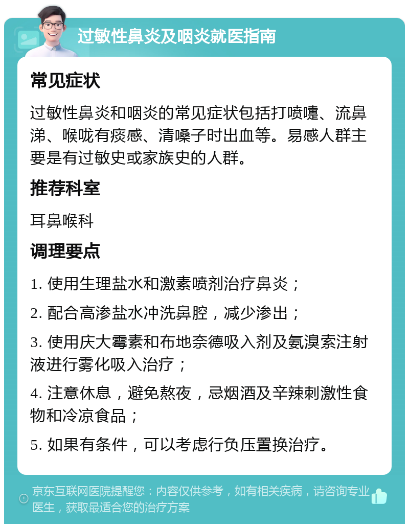 过敏性鼻炎及咽炎就医指南 常见症状 过敏性鼻炎和咽炎的常见症状包括打喷嚏、流鼻涕、喉咙有痰感、清嗓子时出血等。易感人群主要是有过敏史或家族史的人群。 推荐科室 耳鼻喉科 调理要点 1. 使用生理盐水和激素喷剂治疗鼻炎； 2. 配合高渗盐水冲洗鼻腔，减少渗出； 3. 使用庆大霉素和布地奈德吸入剂及氨溴索注射液进行雾化吸入治疗； 4. 注意休息，避免熬夜，忌烟酒及辛辣刺激性食物和冷凉食品； 5. 如果有条件，可以考虑行负压置换治疗。