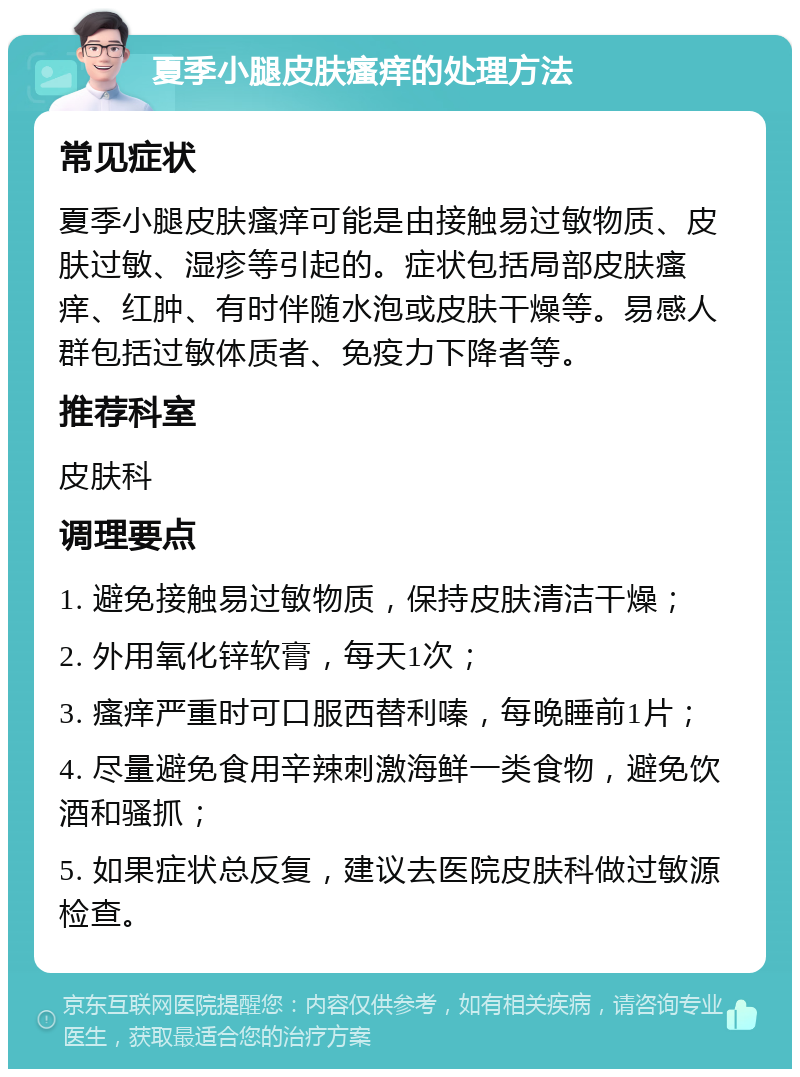 夏季小腿皮肤瘙痒的处理方法 常见症状 夏季小腿皮肤瘙痒可能是由接触易过敏物质、皮肤过敏、湿疹等引起的。症状包括局部皮肤瘙痒、红肿、有时伴随水泡或皮肤干燥等。易感人群包括过敏体质者、免疫力下降者等。 推荐科室 皮肤科 调理要点 1. 避免接触易过敏物质，保持皮肤清洁干燥； 2. 外用氧化锌软膏，每天1次； 3. 瘙痒严重时可口服西替利嗪，每晚睡前1片； 4. 尽量避免食用辛辣刺激海鲜一类食物，避免饮酒和骚抓； 5. 如果症状总反复，建议去医院皮肤科做过敏源检查。