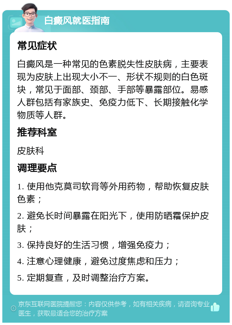 白癜风就医指南 常见症状 白癜风是一种常见的色素脱失性皮肤病，主要表现为皮肤上出现大小不一、形状不规则的白色斑块，常见于面部、颈部、手部等暴露部位。易感人群包括有家族史、免疫力低下、长期接触化学物质等人群。 推荐科室 皮肤科 调理要点 1. 使用他克莫司软膏等外用药物，帮助恢复皮肤色素； 2. 避免长时间暴露在阳光下，使用防晒霜保护皮肤； 3. 保持良好的生活习惯，增强免疫力； 4. 注意心理健康，避免过度焦虑和压力； 5. 定期复查，及时调整治疗方案。