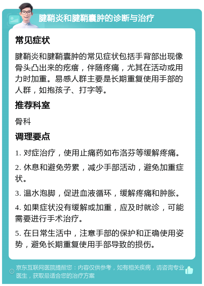 腱鞘炎和腱鞘囊肿的诊断与治疗 常见症状 腱鞘炎和腱鞘囊肿的常见症状包括手背部出现像骨头凸出来的疙瘩，伴随疼痛，尤其在活动或用力时加重。易感人群主要是长期重复使用手部的人群，如抱孩子、打字等。 推荐科室 骨科 调理要点 1. 对症治疗，使用止痛药如布洛芬等缓解疼痛。 2. 休息和避免劳累，减少手部活动，避免加重症状。 3. 温水泡脚，促进血液循环，缓解疼痛和肿胀。 4. 如果症状没有缓解或加重，应及时就诊，可能需要进行手术治疗。 5. 在日常生活中，注意手部的保护和正确使用姿势，避免长期重复使用手部导致的损伤。