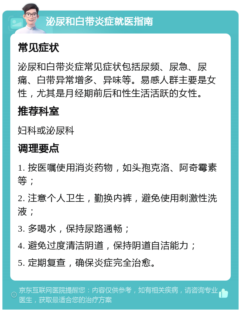 泌尿和白带炎症就医指南 常见症状 泌尿和白带炎症常见症状包括尿频、尿急、尿痛、白带异常增多、异味等。易感人群主要是女性，尤其是月经期前后和性生活活跃的女性。 推荐科室 妇科或泌尿科 调理要点 1. 按医嘱使用消炎药物，如头孢克洛、阿奇霉素等； 2. 注意个人卫生，勤换内裤，避免使用刺激性洗液； 3. 多喝水，保持尿路通畅； 4. 避免过度清洁阴道，保持阴道自洁能力； 5. 定期复查，确保炎症完全治愈。