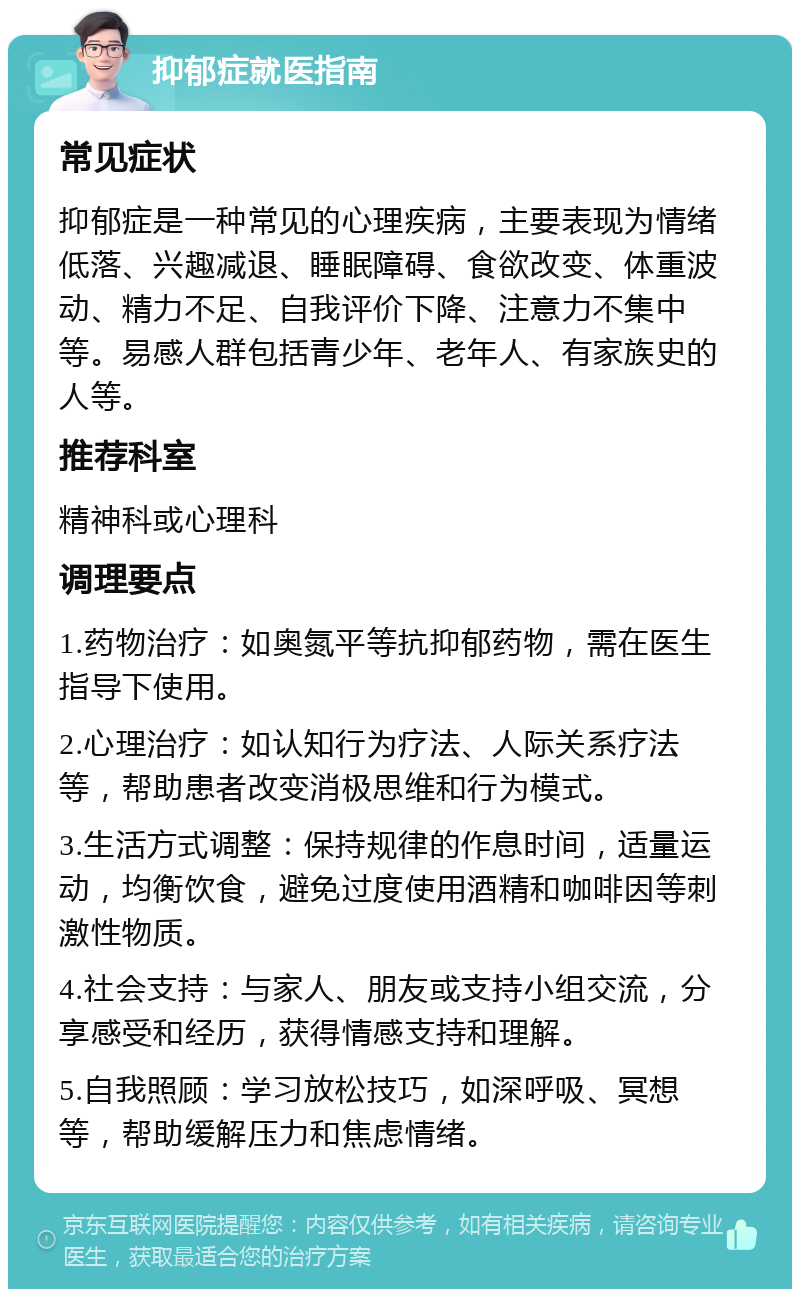 抑郁症就医指南 常见症状 抑郁症是一种常见的心理疾病，主要表现为情绪低落、兴趣减退、睡眠障碍、食欲改变、体重波动、精力不足、自我评价下降、注意力不集中等。易感人群包括青少年、老年人、有家族史的人等。 推荐科室 精神科或心理科 调理要点 1.药物治疗：如奥氮平等抗抑郁药物，需在医生指导下使用。 2.心理治疗：如认知行为疗法、人际关系疗法等，帮助患者改变消极思维和行为模式。 3.生活方式调整：保持规律的作息时间，适量运动，均衡饮食，避免过度使用酒精和咖啡因等刺激性物质。 4.社会支持：与家人、朋友或支持小组交流，分享感受和经历，获得情感支持和理解。 5.自我照顾：学习放松技巧，如深呼吸、冥想等，帮助缓解压力和焦虑情绪。