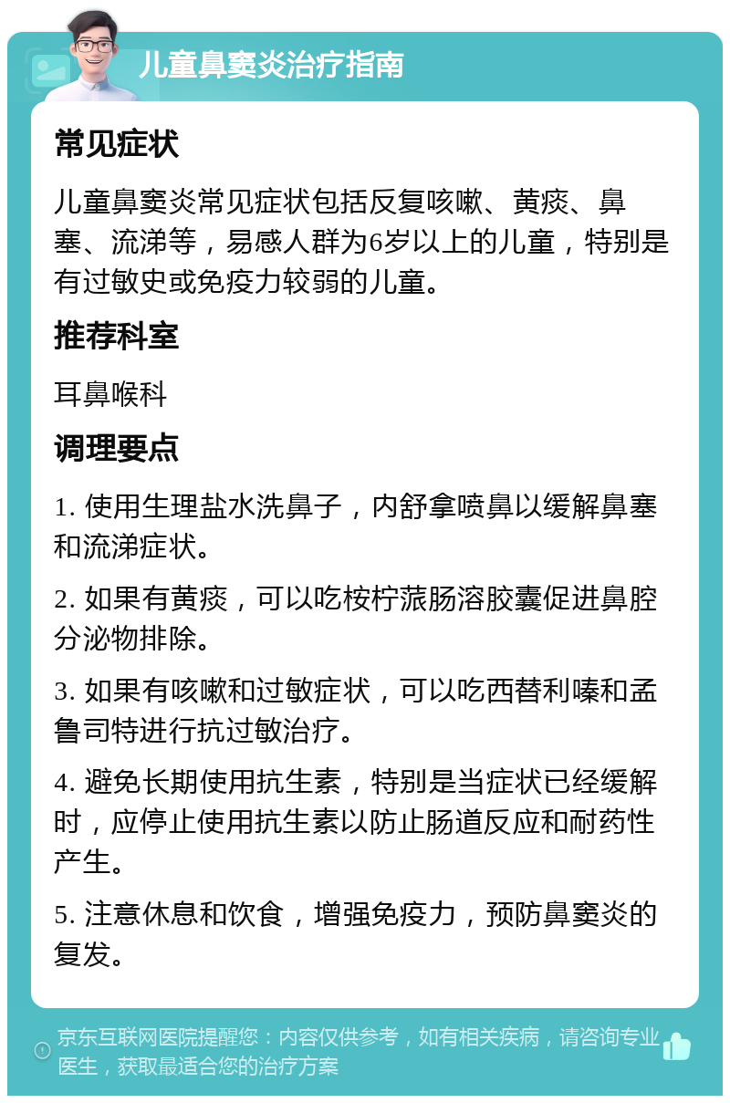 儿童鼻窦炎治疗指南 常见症状 儿童鼻窦炎常见症状包括反复咳嗽、黄痰、鼻塞、流涕等，易感人群为6岁以上的儿童，特别是有过敏史或免疫力较弱的儿童。 推荐科室 耳鼻喉科 调理要点 1. 使用生理盐水洗鼻子，内舒拿喷鼻以缓解鼻塞和流涕症状。 2. 如果有黄痰，可以吃桉柠蒎肠溶胶囊促进鼻腔分泌物排除。 3. 如果有咳嗽和过敏症状，可以吃西替利嗪和孟鲁司特进行抗过敏治疗。 4. 避免长期使用抗生素，特别是当症状已经缓解时，应停止使用抗生素以防止肠道反应和耐药性产生。 5. 注意休息和饮食，增强免疫力，预防鼻窦炎的复发。