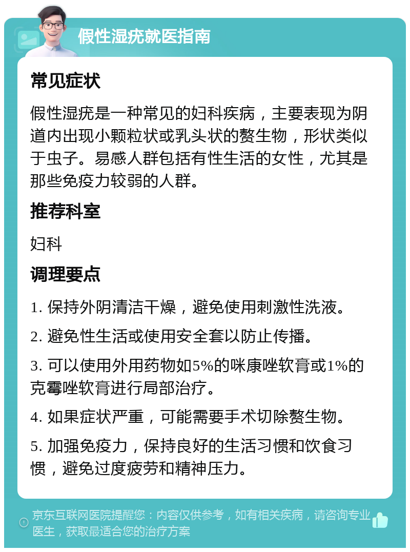 假性湿疣就医指南 常见症状 假性湿疣是一种常见的妇科疾病，主要表现为阴道内出现小颗粒状或乳头状的赘生物，形状类似于虫子。易感人群包括有性生活的女性，尤其是那些免疫力较弱的人群。 推荐科室 妇科 调理要点 1. 保持外阴清洁干燥，避免使用刺激性洗液。 2. 避免性生活或使用安全套以防止传播。 3. 可以使用外用药物如5%的咪康唑软膏或1%的克霉唑软膏进行局部治疗。 4. 如果症状严重，可能需要手术切除赘生物。 5. 加强免疫力，保持良好的生活习惯和饮食习惯，避免过度疲劳和精神压力。