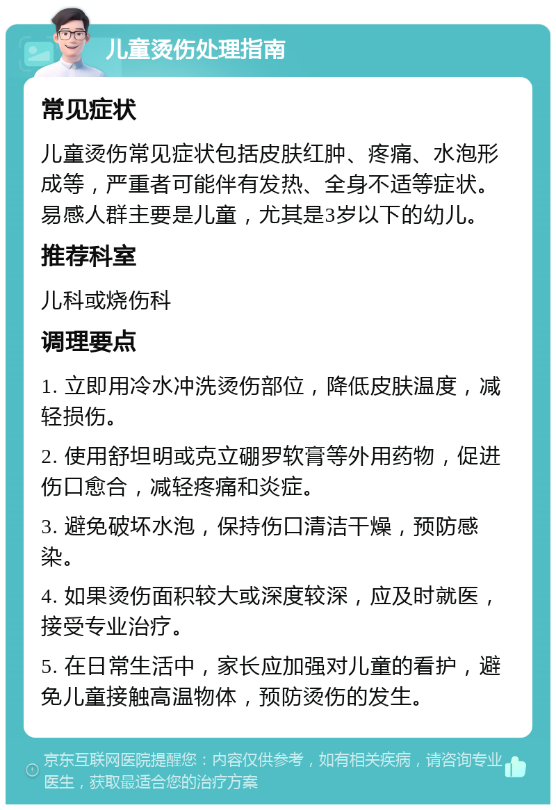 儿童烫伤处理指南 常见症状 儿童烫伤常见症状包括皮肤红肿、疼痛、水泡形成等，严重者可能伴有发热、全身不适等症状。易感人群主要是儿童，尤其是3岁以下的幼儿。 推荐科室 儿科或烧伤科 调理要点 1. 立即用冷水冲洗烫伤部位，降低皮肤温度，减轻损伤。 2. 使用舒坦明或克立硼罗软膏等外用药物，促进伤口愈合，减轻疼痛和炎症。 3. 避免破坏水泡，保持伤口清洁干燥，预防感染。 4. 如果烫伤面积较大或深度较深，应及时就医，接受专业治疗。 5. 在日常生活中，家长应加强对儿童的看护，避免儿童接触高温物体，预防烫伤的发生。