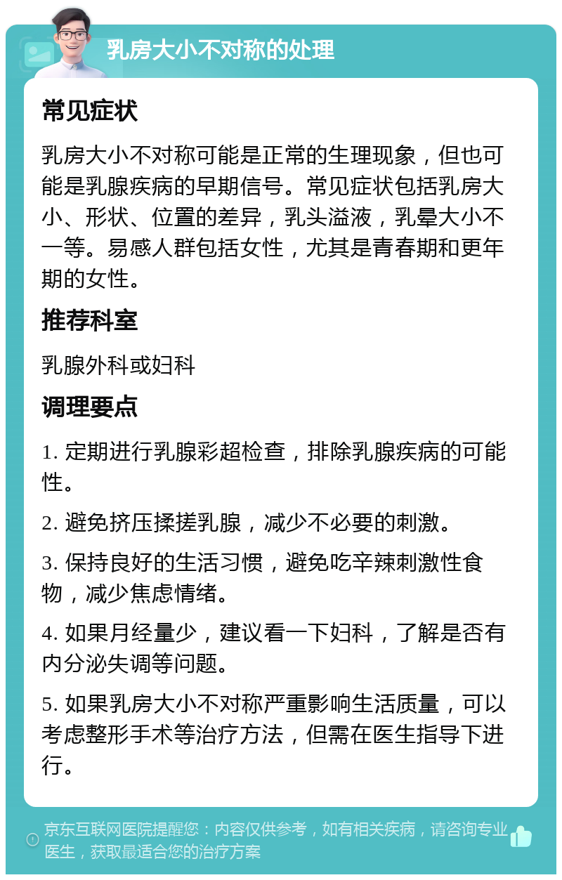 乳房大小不对称的处理 常见症状 乳房大小不对称可能是正常的生理现象，但也可能是乳腺疾病的早期信号。常见症状包括乳房大小、形状、位置的差异，乳头溢液，乳晕大小不一等。易感人群包括女性，尤其是青春期和更年期的女性。 推荐科室 乳腺外科或妇科 调理要点 1. 定期进行乳腺彩超检查，排除乳腺疾病的可能性。 2. 避免挤压揉搓乳腺，减少不必要的刺激。 3. 保持良好的生活习惯，避免吃辛辣刺激性食物，减少焦虑情绪。 4. 如果月经量少，建议看一下妇科，了解是否有内分泌失调等问题。 5. 如果乳房大小不对称严重影响生活质量，可以考虑整形手术等治疗方法，但需在医生指导下进行。