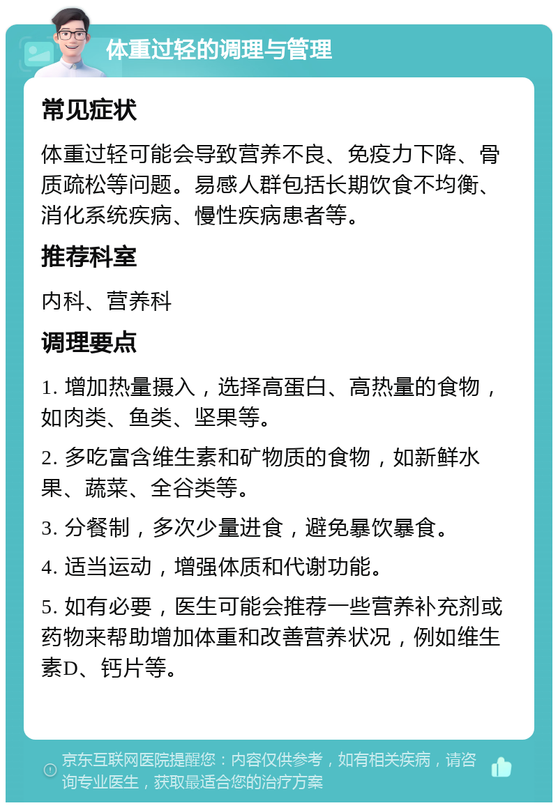 体重过轻的调理与管理 常见症状 体重过轻可能会导致营养不良、免疫力下降、骨质疏松等问题。易感人群包括长期饮食不均衡、消化系统疾病、慢性疾病患者等。 推荐科室 内科、营养科 调理要点 1. 增加热量摄入，选择高蛋白、高热量的食物，如肉类、鱼类、坚果等。 2. 多吃富含维生素和矿物质的食物，如新鲜水果、蔬菜、全谷类等。 3. 分餐制，多次少量进食，避免暴饮暴食。 4. 适当运动，增强体质和代谢功能。 5. 如有必要，医生可能会推荐一些营养补充剂或药物来帮助增加体重和改善营养状况，例如维生素D、钙片等。