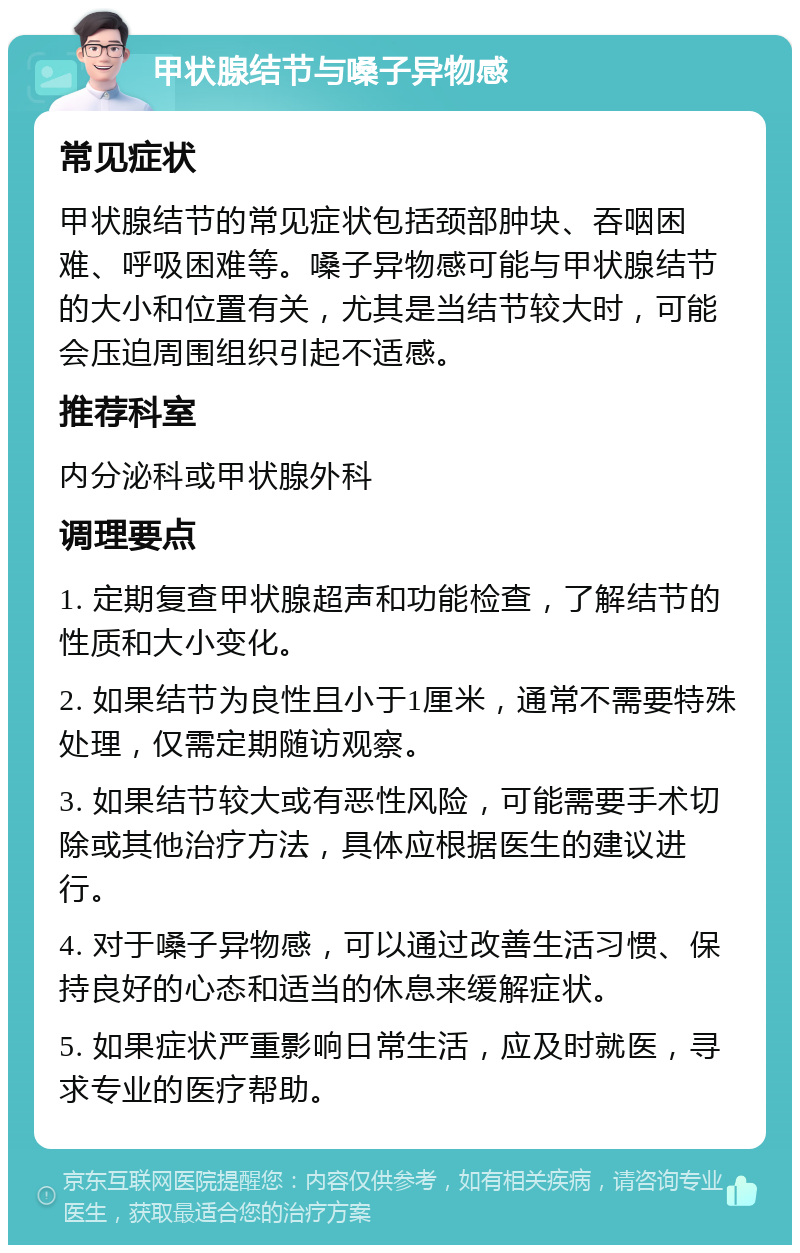 甲状腺结节与嗓子异物感 常见症状 甲状腺结节的常见症状包括颈部肿块、吞咽困难、呼吸困难等。嗓子异物感可能与甲状腺结节的大小和位置有关，尤其是当结节较大时，可能会压迫周围组织引起不适感。 推荐科室 内分泌科或甲状腺外科 调理要点 1. 定期复查甲状腺超声和功能检查，了解结节的性质和大小变化。 2. 如果结节为良性且小于1厘米，通常不需要特殊处理，仅需定期随访观察。 3. 如果结节较大或有恶性风险，可能需要手术切除或其他治疗方法，具体应根据医生的建议进行。 4. 对于嗓子异物感，可以通过改善生活习惯、保持良好的心态和适当的休息来缓解症状。 5. 如果症状严重影响日常生活，应及时就医，寻求专业的医疗帮助。