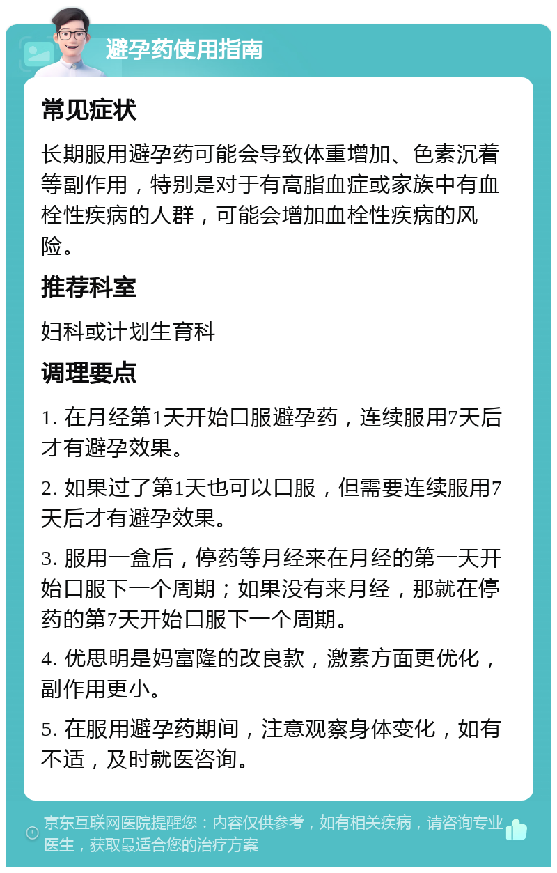 避孕药使用指南 常见症状 长期服用避孕药可能会导致体重增加、色素沉着等副作用，特别是对于有高脂血症或家族中有血栓性疾病的人群，可能会增加血栓性疾病的风险。 推荐科室 妇科或计划生育科 调理要点 1. 在月经第1天开始口服避孕药，连续服用7天后才有避孕效果。 2. 如果过了第1天也可以口服，但需要连续服用7天后才有避孕效果。 3. 服用一盒后，停药等月经来在月经的第一天开始口服下一个周期；如果没有来月经，那就在停药的第7天开始口服下一个周期。 4. 优思明是妈富隆的改良款，激素方面更优化，副作用更小。 5. 在服用避孕药期间，注意观察身体变化，如有不适，及时就医咨询。