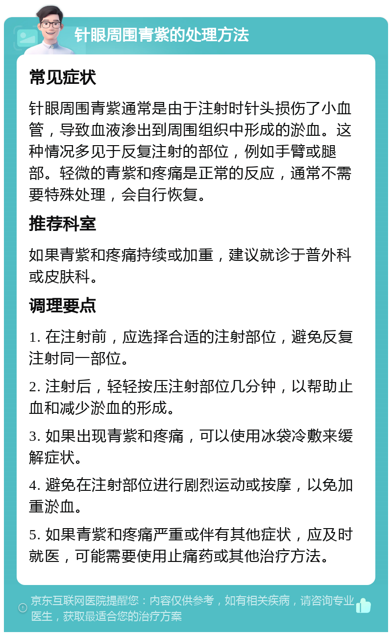 针眼周围青紫的处理方法 常见症状 针眼周围青紫通常是由于注射时针头损伤了小血管，导致血液渗出到周围组织中形成的淤血。这种情况多见于反复注射的部位，例如手臂或腿部。轻微的青紫和疼痛是正常的反应，通常不需要特殊处理，会自行恢复。 推荐科室 如果青紫和疼痛持续或加重，建议就诊于普外科或皮肤科。 调理要点 1. 在注射前，应选择合适的注射部位，避免反复注射同一部位。 2. 注射后，轻轻按压注射部位几分钟，以帮助止血和减少淤血的形成。 3. 如果出现青紫和疼痛，可以使用冰袋冷敷来缓解症状。 4. 避免在注射部位进行剧烈运动或按摩，以免加重淤血。 5. 如果青紫和疼痛严重或伴有其他症状，应及时就医，可能需要使用止痛药或其他治疗方法。