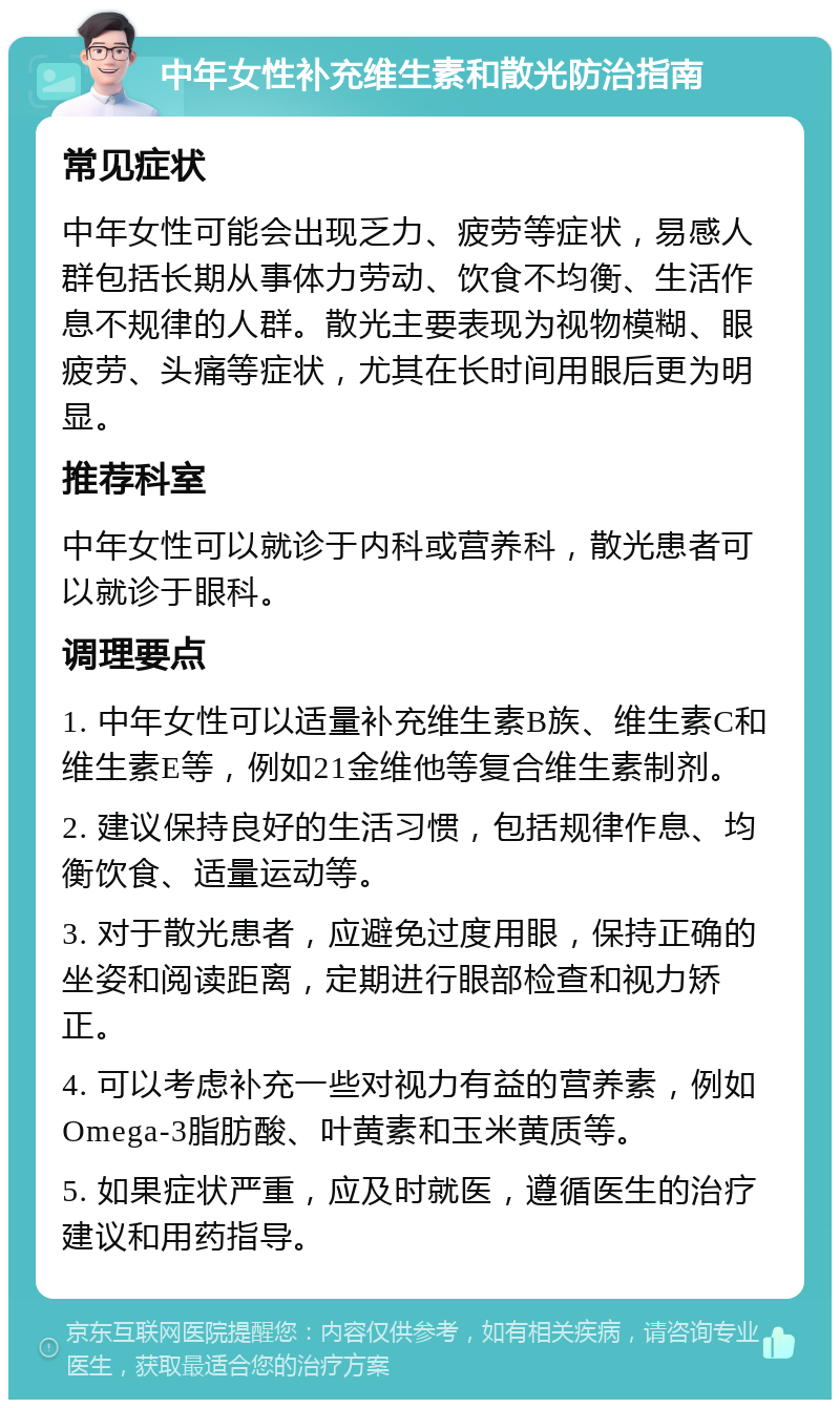 中年女性补充维生素和散光防治指南 常见症状 中年女性可能会出现乏力、疲劳等症状，易感人群包括长期从事体力劳动、饮食不均衡、生活作息不规律的人群。散光主要表现为视物模糊、眼疲劳、头痛等症状，尤其在长时间用眼后更为明显。 推荐科室 中年女性可以就诊于内科或营养科，散光患者可以就诊于眼科。 调理要点 1. 中年女性可以适量补充维生素B族、维生素C和维生素E等，例如21金维他等复合维生素制剂。 2. 建议保持良好的生活习惯，包括规律作息、均衡饮食、适量运动等。 3. 对于散光患者，应避免过度用眼，保持正确的坐姿和阅读距离，定期进行眼部检查和视力矫正。 4. 可以考虑补充一些对视力有益的营养素，例如Omega-3脂肪酸、叶黄素和玉米黄质等。 5. 如果症状严重，应及时就医，遵循医生的治疗建议和用药指导。