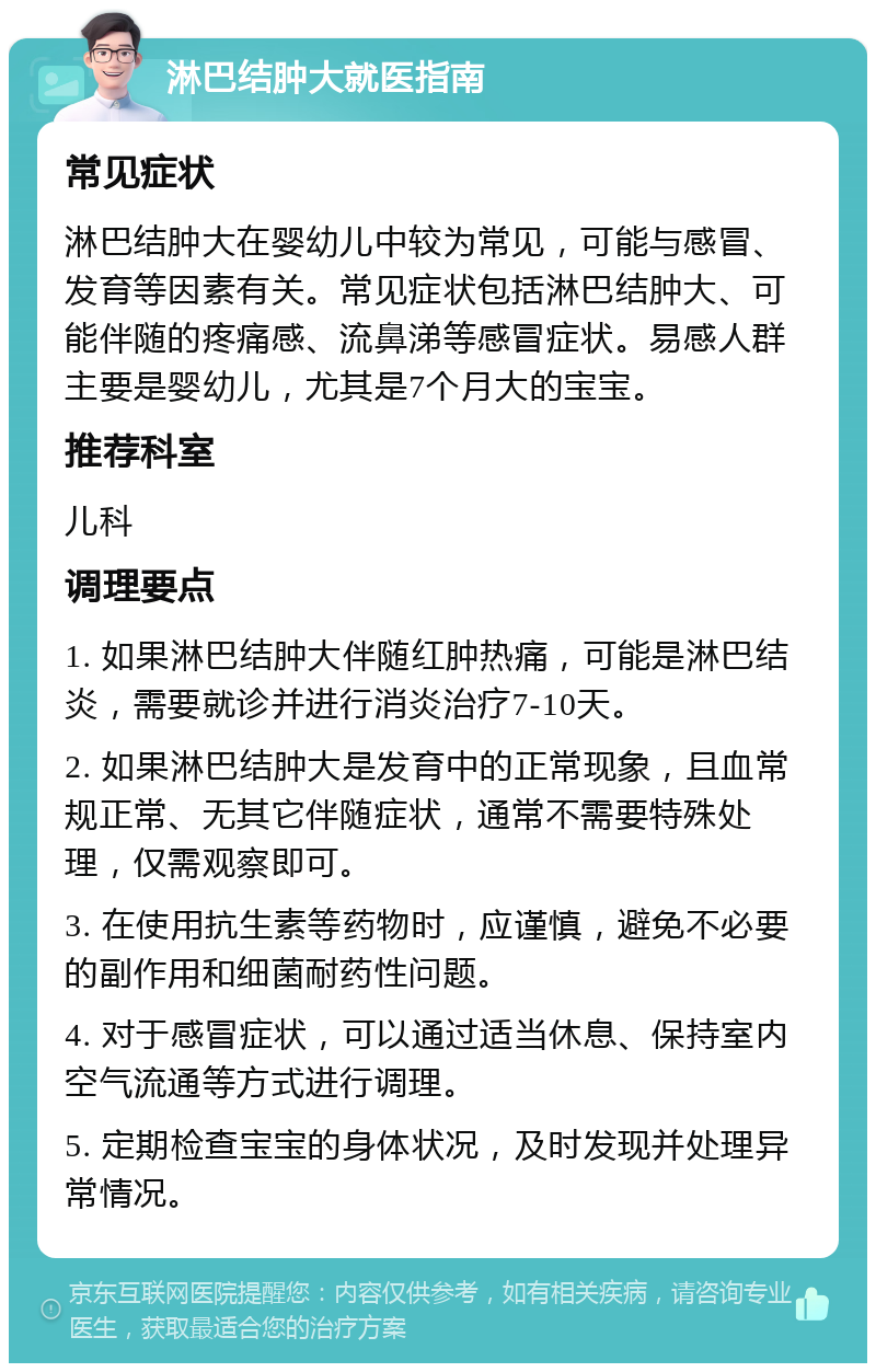 淋巴结肿大就医指南 常见症状 淋巴结肿大在婴幼儿中较为常见，可能与感冒、发育等因素有关。常见症状包括淋巴结肿大、可能伴随的疼痛感、流鼻涕等感冒症状。易感人群主要是婴幼儿，尤其是7个月大的宝宝。 推荐科室 儿科 调理要点 1. 如果淋巴结肿大伴随红肿热痛，可能是淋巴结炎，需要就诊并进行消炎治疗7-10天。 2. 如果淋巴结肿大是发育中的正常现象，且血常规正常、无其它伴随症状，通常不需要特殊处理，仅需观察即可。 3. 在使用抗生素等药物时，应谨慎，避免不必要的副作用和细菌耐药性问题。 4. 对于感冒症状，可以通过适当休息、保持室内空气流通等方式进行调理。 5. 定期检查宝宝的身体状况，及时发现并处理异常情况。