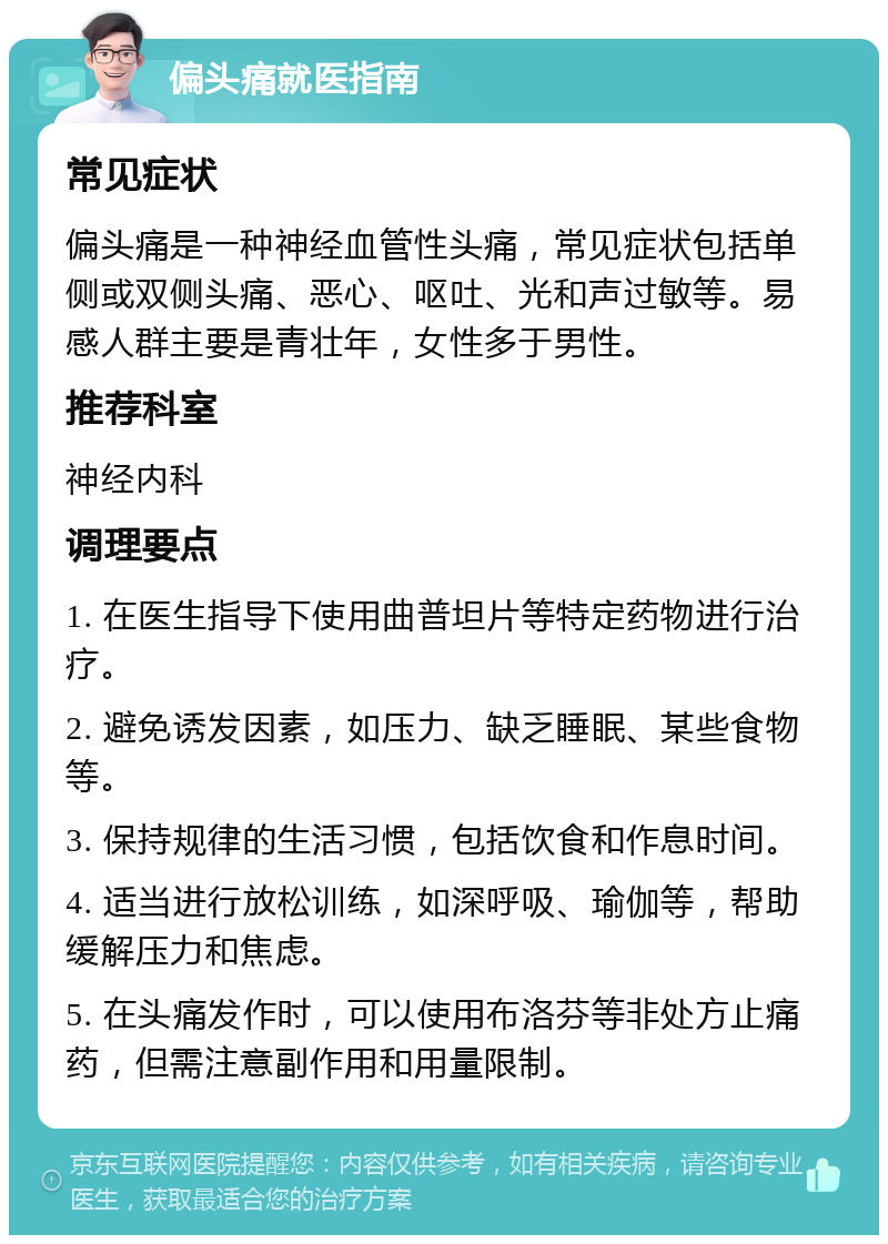 偏头痛就医指南 常见症状 偏头痛是一种神经血管性头痛，常见症状包括单侧或双侧头痛、恶心、呕吐、光和声过敏等。易感人群主要是青壮年，女性多于男性。 推荐科室 神经内科 调理要点 1. 在医生指导下使用曲普坦片等特定药物进行治疗。 2. 避免诱发因素，如压力、缺乏睡眠、某些食物等。 3. 保持规律的生活习惯，包括饮食和作息时间。 4. 适当进行放松训练，如深呼吸、瑜伽等，帮助缓解压力和焦虑。 5. 在头痛发作时，可以使用布洛芬等非处方止痛药，但需注意副作用和用量限制。