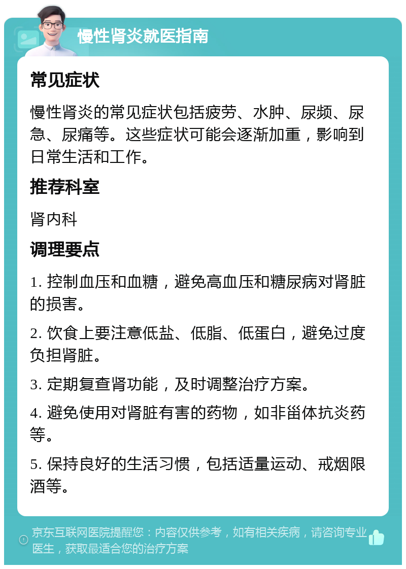 慢性肾炎就医指南 常见症状 慢性肾炎的常见症状包括疲劳、水肿、尿频、尿急、尿痛等。这些症状可能会逐渐加重，影响到日常生活和工作。 推荐科室 肾内科 调理要点 1. 控制血压和血糖，避免高血压和糖尿病对肾脏的损害。 2. 饮食上要注意低盐、低脂、低蛋白，避免过度负担肾脏。 3. 定期复查肾功能，及时调整治疗方案。 4. 避免使用对肾脏有害的药物，如非甾体抗炎药等。 5. 保持良好的生活习惯，包括适量运动、戒烟限酒等。