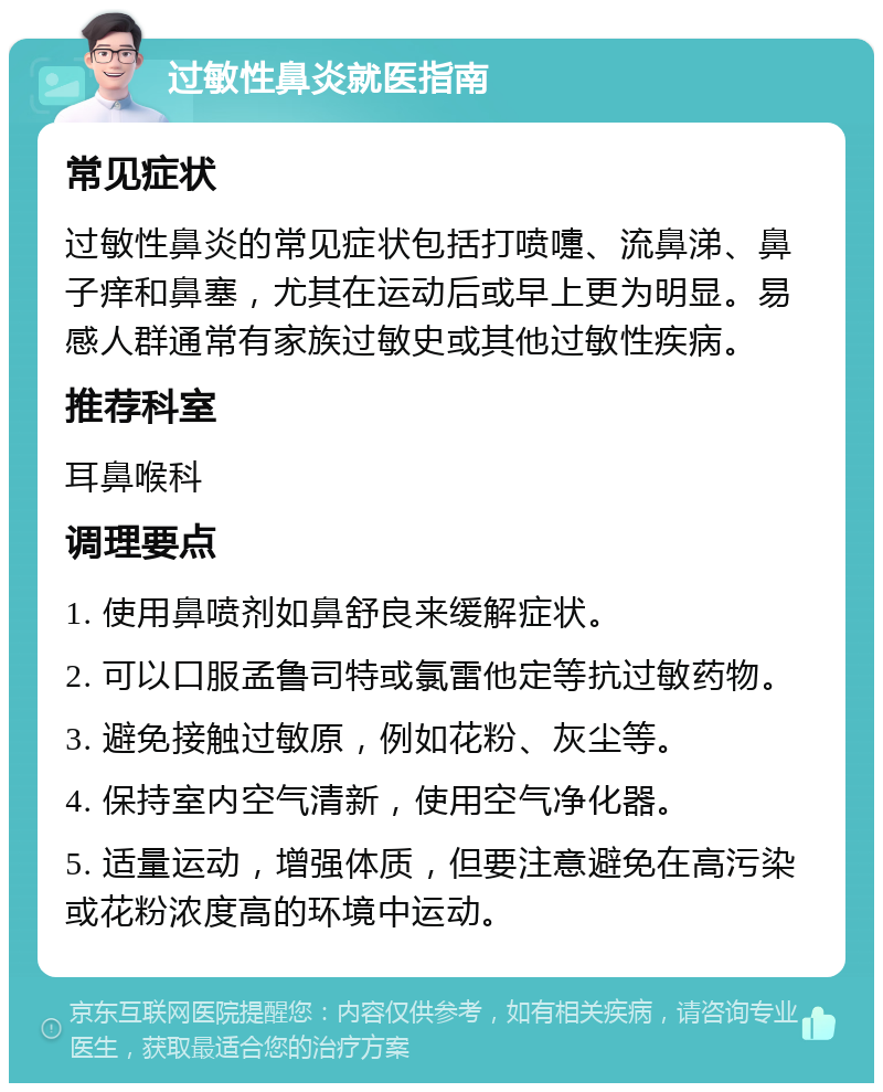 过敏性鼻炎就医指南 常见症状 过敏性鼻炎的常见症状包括打喷嚏、流鼻涕、鼻子痒和鼻塞，尤其在运动后或早上更为明显。易感人群通常有家族过敏史或其他过敏性疾病。 推荐科室 耳鼻喉科 调理要点 1. 使用鼻喷剂如鼻舒良来缓解症状。 2. 可以口服孟鲁司特或氯雷他定等抗过敏药物。 3. 避免接触过敏原，例如花粉、灰尘等。 4. 保持室内空气清新，使用空气净化器。 5. 适量运动，增强体质，但要注意避免在高污染或花粉浓度高的环境中运动。