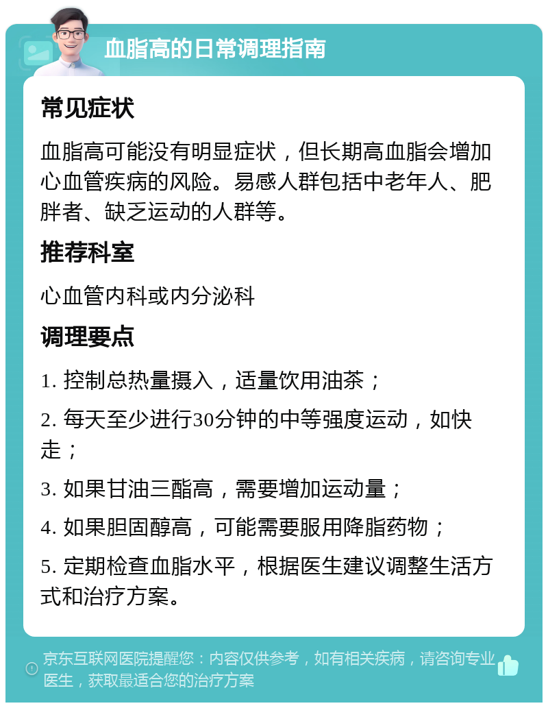 血脂高的日常调理指南 常见症状 血脂高可能没有明显症状，但长期高血脂会增加心血管疾病的风险。易感人群包括中老年人、肥胖者、缺乏运动的人群等。 推荐科室 心血管内科或内分泌科 调理要点 1. 控制总热量摄入，适量饮用油茶； 2. 每天至少进行30分钟的中等强度运动，如快走； 3. 如果甘油三酯高，需要增加运动量； 4. 如果胆固醇高，可能需要服用降脂药物； 5. 定期检查血脂水平，根据医生建议调整生活方式和治疗方案。