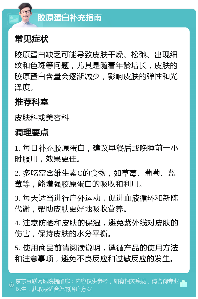 胶原蛋白补充指南 常见症状 胶原蛋白缺乏可能导致皮肤干燥、松弛、出现细纹和色斑等问题，尤其是随着年龄增长，皮肤的胶原蛋白含量会逐渐减少，影响皮肤的弹性和光泽度。 推荐科室 皮肤科或美容科 调理要点 1. 每日补充胶原蛋白，建议早餐后或晚睡前一小时服用，效果更佳。 2. 多吃富含维生素C的食物，如草莓、葡萄、蓝莓等，能增强胶原蛋白的吸收和利用。 3. 每天适当进行户外运动，促进血液循环和新陈代谢，帮助皮肤更好地吸收营养。 4. 注意防晒和皮肤的保湿，避免紫外线对皮肤的伤害，保持皮肤的水分平衡。 5. 使用商品前请阅读说明，遵循产品的使用方法和注意事项，避免不良反应和过敏反应的发生。