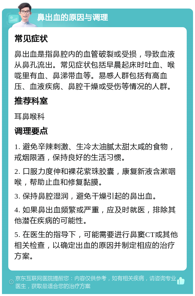 鼻出血的原因与调理 常见症状 鼻出血是指鼻腔内的血管破裂或受损，导致血液从鼻孔流出。常见症状包括早晨起床时吐血、喉咙里有血、鼻涕带血等。易感人群包括有高血压、血液疾病、鼻腔干燥或受伤等情况的人群。 推荐科室 耳鼻喉科 调理要点 1. 避免辛辣刺激、生冷太油腻太甜太咸的食物，戒烟限酒，保持良好的生活习惯。 2. 口服力度伸和裸花紫珠胶囊，康复新液含漱咽喉，帮助止血和修复黏膜。 3. 保持鼻腔湿润，避免干燥引起的鼻出血。 4. 如果鼻出血频繁或严重，应及时就医，排除其他潜在疾病的可能性。 5. 在医生的指导下，可能需要进行鼻窦CT或其他相关检查，以确定出血的原因并制定相应的治疗方案。