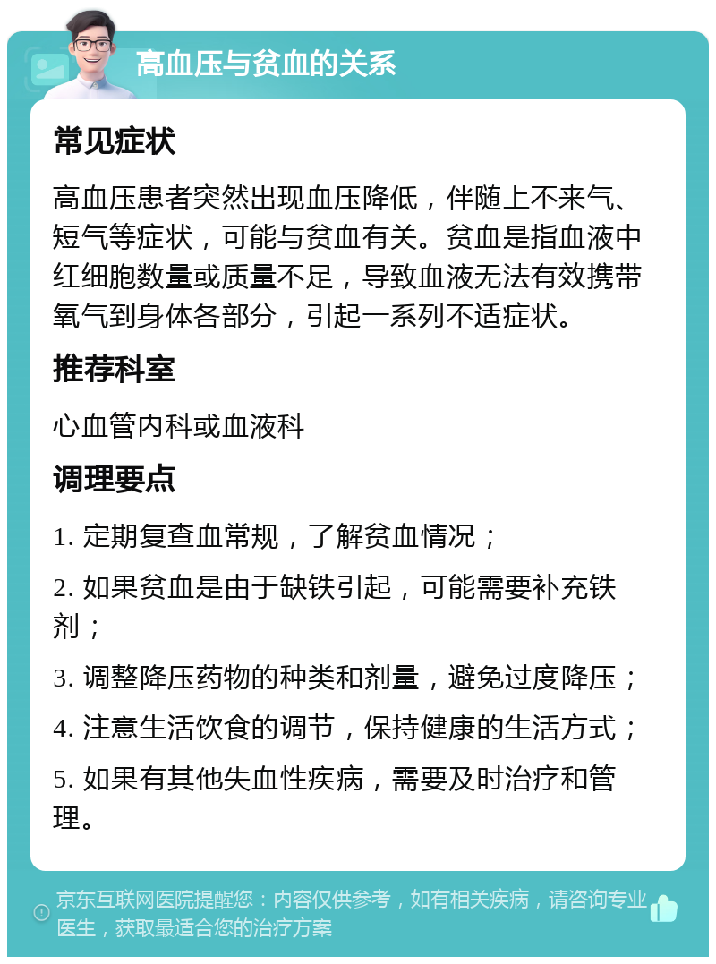 高血压与贫血的关系 常见症状 高血压患者突然出现血压降低，伴随上不来气、短气等症状，可能与贫血有关。贫血是指血液中红细胞数量或质量不足，导致血液无法有效携带氧气到身体各部分，引起一系列不适症状。 推荐科室 心血管内科或血液科 调理要点 1. 定期复查血常规，了解贫血情况； 2. 如果贫血是由于缺铁引起，可能需要补充铁剂； 3. 调整降压药物的种类和剂量，避免过度降压； 4. 注意生活饮食的调节，保持健康的生活方式； 5. 如果有其他失血性疾病，需要及时治疗和管理。