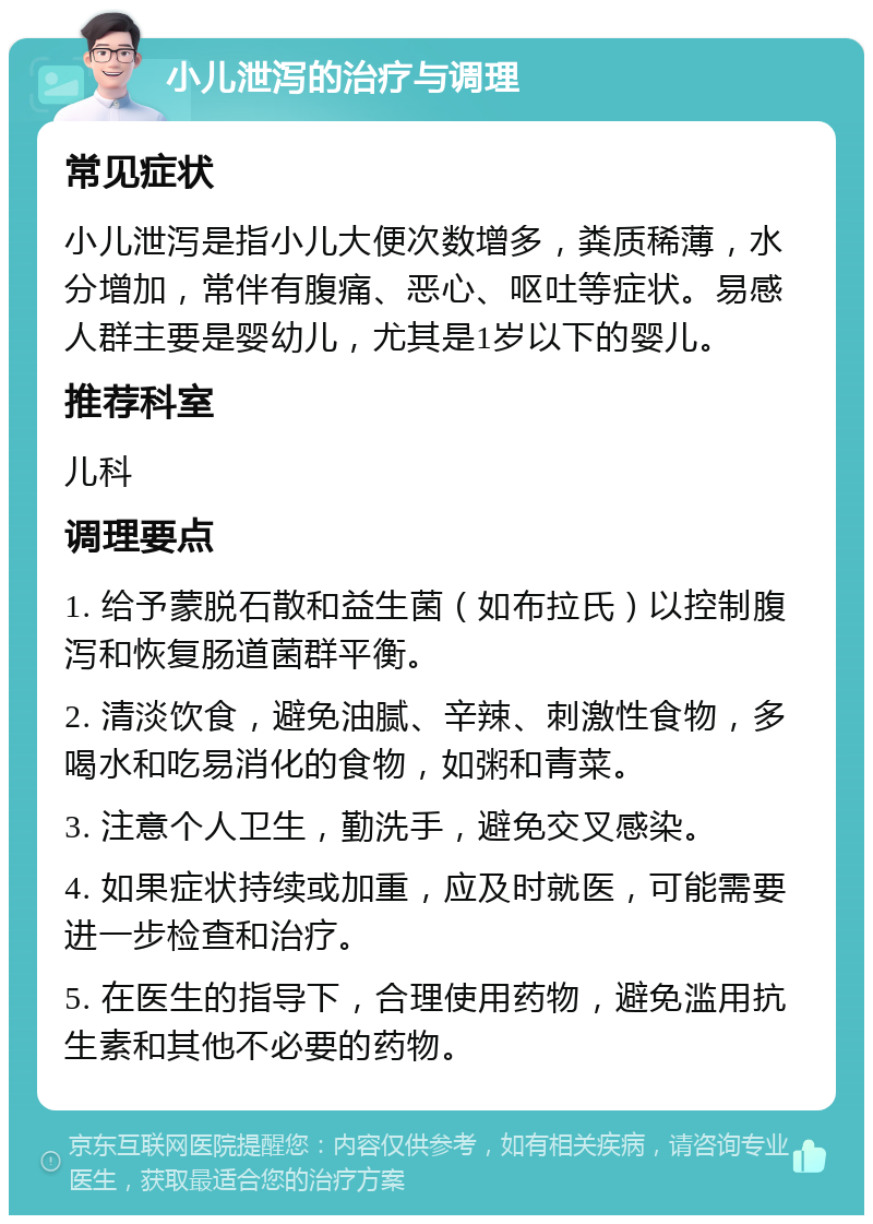 小儿泄泻的治疗与调理 常见症状 小儿泄泻是指小儿大便次数增多，粪质稀薄，水分增加，常伴有腹痛、恶心、呕吐等症状。易感人群主要是婴幼儿，尤其是1岁以下的婴儿。 推荐科室 儿科 调理要点 1. 给予蒙脱石散和益生菌（如布拉氏）以控制腹泻和恢复肠道菌群平衡。 2. 清淡饮食，避免油腻、辛辣、刺激性食物，多喝水和吃易消化的食物，如粥和青菜。 3. 注意个人卫生，勤洗手，避免交叉感染。 4. 如果症状持续或加重，应及时就医，可能需要进一步检查和治疗。 5. 在医生的指导下，合理使用药物，避免滥用抗生素和其他不必要的药物。