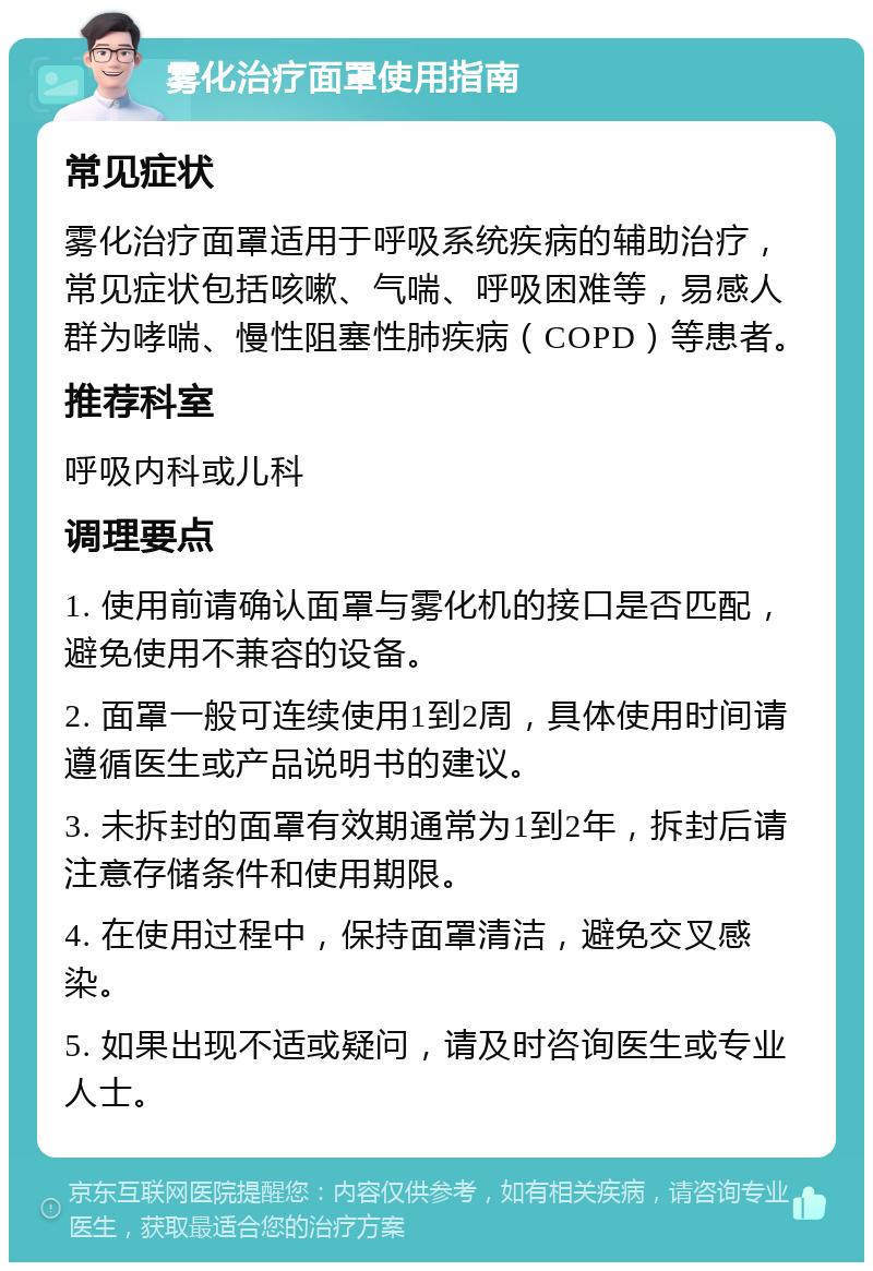 雾化治疗面罩使用指南 常见症状 雾化治疗面罩适用于呼吸系统疾病的辅助治疗，常见症状包括咳嗽、气喘、呼吸困难等，易感人群为哮喘、慢性阻塞性肺疾病（COPD）等患者。 推荐科室 呼吸内科或儿科 调理要点 1. 使用前请确认面罩与雾化机的接口是否匹配，避免使用不兼容的设备。 2. 面罩一般可连续使用1到2周，具体使用时间请遵循医生或产品说明书的建议。 3. 未拆封的面罩有效期通常为1到2年，拆封后请注意存储条件和使用期限。 4. 在使用过程中，保持面罩清洁，避免交叉感染。 5. 如果出现不适或疑问，请及时咨询医生或专业人士。