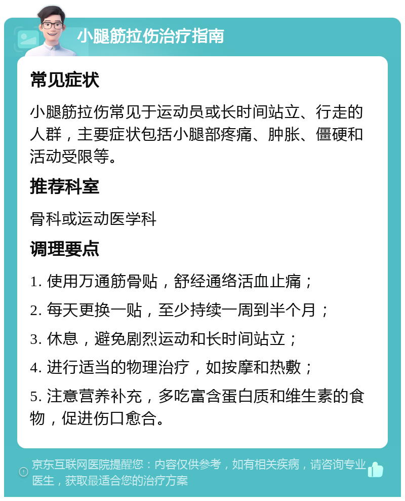 小腿筋拉伤治疗指南 常见症状 小腿筋拉伤常见于运动员或长时间站立、行走的人群，主要症状包括小腿部疼痛、肿胀、僵硬和活动受限等。 推荐科室 骨科或运动医学科 调理要点 1. 使用万通筋骨贴，舒经通络活血止痛； 2. 每天更换一贴，至少持续一周到半个月； 3. 休息，避免剧烈运动和长时间站立； 4. 进行适当的物理治疗，如按摩和热敷； 5. 注意营养补充，多吃富含蛋白质和维生素的食物，促进伤口愈合。