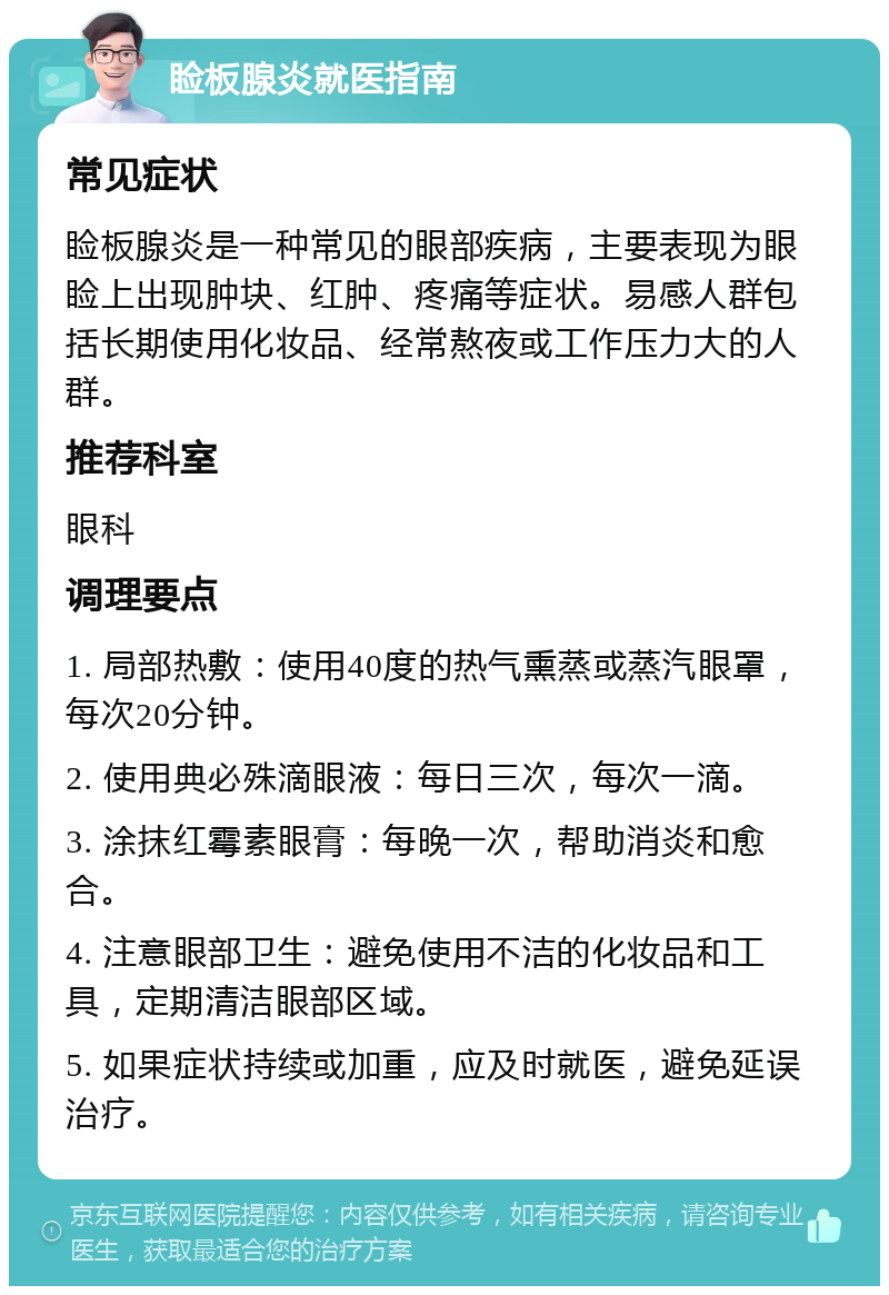 睑板腺炎就医指南 常见症状 睑板腺炎是一种常见的眼部疾病，主要表现为眼睑上出现肿块、红肿、疼痛等症状。易感人群包括长期使用化妆品、经常熬夜或工作压力大的人群。 推荐科室 眼科 调理要点 1. 局部热敷：使用40度的热气熏蒸或蒸汽眼罩，每次20分钟。 2. 使用典必殊滴眼液：每日三次，每次一滴。 3. 涂抹红霉素眼膏：每晚一次，帮助消炎和愈合。 4. 注意眼部卫生：避免使用不洁的化妆品和工具，定期清洁眼部区域。 5. 如果症状持续或加重，应及时就医，避免延误治疗。