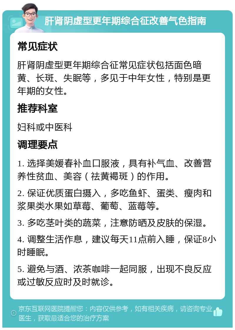 肝肾阴虚型更年期综合征改善气色指南 常见症状 肝肾阴虚型更年期综合征常见症状包括面色暗黄、长斑、失眠等，多见于中年女性，特别是更年期的女性。 推荐科室 妇科或中医科 调理要点 1. 选择美媛春补血口服液，具有补气血、改善营养性贫血、美容（祛黄褐斑）的作用。 2. 保证优质蛋白摄入，多吃鱼虾、蛋类、瘦肉和浆果类水果如草莓、葡萄、蓝莓等。 3. 多吃茎叶类的蔬菜，注意防晒及皮肤的保湿。 4. 调整生活作息，建议每天11点前入睡，保证8小时睡眠。 5. 避免与酒、浓茶咖啡一起同服，出现不良反应或过敏反应时及时就诊。