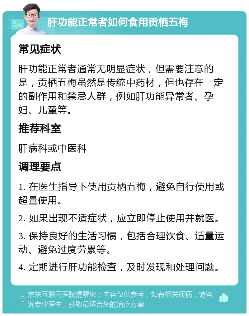 肝功能正常者如何食用贡栖五梅 常见症状 肝功能正常者通常无明显症状，但需要注意的是，贡栖五梅虽然是传统中药材，但也存在一定的副作用和禁忌人群，例如肝功能异常者、孕妇、儿童等。 推荐科室 肝病科或中医科 调理要点 1. 在医生指导下使用贡栖五梅，避免自行使用或超量使用。 2. 如果出现不适症状，应立即停止使用并就医。 3. 保持良好的生活习惯，包括合理饮食、适量运动、避免过度劳累等。 4. 定期进行肝功能检查，及时发现和处理问题。