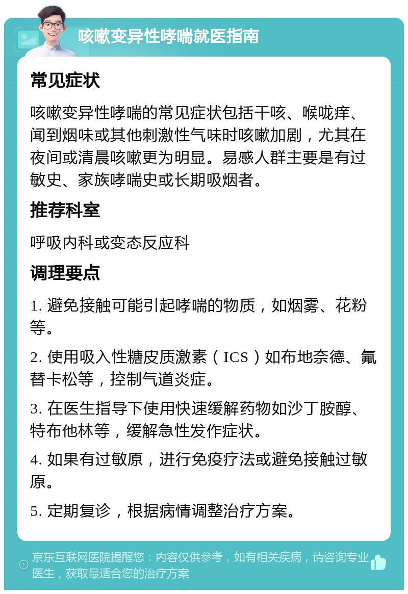 咳嗽变异性哮喘就医指南 常见症状 咳嗽变异性哮喘的常见症状包括干咳、喉咙痒、闻到烟味或其他刺激性气味时咳嗽加剧，尤其在夜间或清晨咳嗽更为明显。易感人群主要是有过敏史、家族哮喘史或长期吸烟者。 推荐科室 呼吸内科或变态反应科 调理要点 1. 避免接触可能引起哮喘的物质，如烟雾、花粉等。 2. 使用吸入性糖皮质激素（ICS）如布地奈德、氟替卡松等，控制气道炎症。 3. 在医生指导下使用快速缓解药物如沙丁胺醇、特布他林等，缓解急性发作症状。 4. 如果有过敏原，进行免疫疗法或避免接触过敏原。 5. 定期复诊，根据病情调整治疗方案。